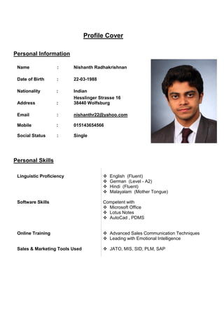 Profile Cover 
Personal Information 
Name : 
Nishanth Radhakrishnan 
Date of Birth : 
22-03-1988 
Nationality : 
Indian 
Address : 
Personal Skills 
Hesslinger Strasse 16 
38440 Wolfsburg 
Email : 
Mobile : 
nishanthr22@yahoo.com 
015143654566 
Social Status : 
Single 
Linguistic Proficiency 
Software Skills 
Online Training 
Sales & Marketing Tools Used 
 English (Fluent) 
 German (Level - A2) 
 Hindi (Fluent) 
 Malayalam (Mother Tongue) 
Competent with 
 Microsoft Office 
 Lotus Notes 
 AutoCad , PDMS 
 Advanced Sales Communication Techniques 
 Leading with Emotional Intelligence 
 JATO, MIS, SID, PLM, SAP 
 