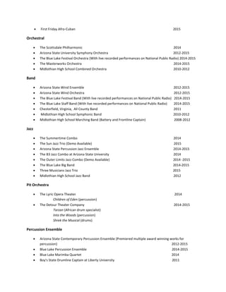  First Friday Afro-Cuban 2015
Orchestral
 The Scottsdale Philharmonic 2014
 Arizona State University Symphony Orchestra 2012-2015
 The Blue Lake Festival Orchestra (With live recorded performances on National Public Radio) 2014-2015
 The Masterworks Orchestra 2014-2015
 Midlothian High School Combined Orchestra 2010-2012
Band
 Arizona State Wind Ensemble 2012-2015
 Arizona State Wind Orchestra 2012-2015
 The Blue Lake Festival Band (With live recorded performances on National Public Radio) 2014-2015
 The Blue Lake Staff Band (With live recorded performances on National Public Radio) 2014-2015
 Chesterfield, Virginia, All County Band 2011
 Midlothian High School Symphonic Band 2010-2012
 Midlothian High School Marching Band (Battery and Frontline Captain) 2008-2012
Jazz
 The Summertime Combo 2014
 The Sun Jazz Trio (Demo Available) 2015
 Arizona State Percussion Jazz Ensemble 2014-2015
 The B3 Jazz Combo at Arizona State University 2014
 The Outer Limits Jazz Combo (Demo Available) 2014 -2015
 The Blue Lake Big Band 2014-2015
 Three Musicians Jazz Trio 2015
 Midlothian High School Jazz Band 2012
Pit Orchestra
 The Lyric Opera Theater 2014
Children of Eden (percussion)
 The Detour Theater Company 2014-2015
Tarzan (African drum specialist)
Into the Woods (percussion)
Shrek the Musical (drums)
Percussion Ensemble
 Arizona State Contemporary Percussion Ensemble (Premiered multiple award winning works for
percussion) 2012-2015
 Blue Lake Percussion Ensemble 2014-2015
 Blue Lake Marimba Quartet 2014
 Boy's State Drumline Captain at Liberty University 2011
 