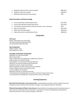  Midlothian High School Percussion Ensemble 2008-2012
 Midlothian Steel Pan Ensemble 2008-2012
 Midlothian High School Drumline Captain 2012
World Ensembles and Ethnomusicolgy
 Arizona State Saber Ensemble (West Africa) 2012-2015
 Arizona State Djembe Ensemble (West Africa) 2012-2015
 The Children of the Mud Volcano Gamelan Orchestra (Java, Indonesia) 2013
 Bata Trio (Cuba/Haiti) 2013-2014
 Midlo Tiako Ensemble (Japan) 2008-2012
 Midlo African Drum Ensemble (West Africa) 2008-2012
Composition
Film Score
Miriam, Directed by Chris Lehane 2014
The Take, Directed by Katelyn Beal 2015
Pull, Directed by Katelyn Beal 2015
Solo Composition
Shades of Violet - Piano
Piano Sonata One- Piano
Ensemble and Chamber Composition
Moonlight, for small Jazz Ensemble
Blue, for Jazz Combo
Time, for Electronics, two Vibraphones, upright bass and drums
Unlike a Dream, for Orchestral Strings
String Quintet 1, for string quartet and solo fugal horn
Illusions 62, for pizzicato strings and hand percussion
Good Bye, for piano, strings and synthesizer
Visions of Johanna, for piano, electric bass and synthesizer
Forever In Sight, for piano and orchestra strings
To Leave it Behind, for wind band
Beyond the Gray Sky, for cello piano and harp
As the World Comes Crashing Down, for vocalists, orchestral strings and percussion
-Full composition list available upon request as well as score and recording.
Teaching Experience
Blue Lake Fine Arts Camp- Various Musical Roles, including leading ensembles as well as private lesson work
and general musical interaction with thousands of children and young adults age 8-19. 2014-2015
Phoenix Conservatory of Music, Music Educator. Responsibilities including planning and conducting classes in
piano, drum set, classical percussion, hand drums, voice and music theory and additionally teaching private
lessons for percussion, drum set, piano and guitar. 2014-2015
 