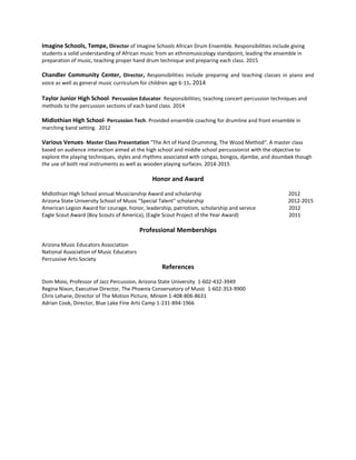Imagine Schools, Tempe, Director of Imagine Schools African Drum Ensemble. Responsibilities include giving
students a solid understanding of African music from an ethnomusicology standpoint, leading the ensemble in
preparation of music, teaching proper hand drum technique and preparing each class. 2015
Chandler Community Center, Director, Responsibilities include preparing and teaching classes in piano and
voice as well as general music curriculum for children age 6-11. 2014
Taylor Junior High School- Percussion Educator. Responsibilities; teaching concert percussion techniques and
methods to the percussion sections of each band class. 2014
Midlothian High School- Percussion Tech. Provided ensemble coaching for drumline and front ensemble in
marching band setting. 2012
Various Venues- Master Class Presentation "The Art of Hand Drumming, The Wood Method". A master class
based on audience interaction aimed at the high school and middle school percussionist with the objective to
explore the playing techniques, styles and rhythms associated with congas, bongos, djembe, and doumbek though
the use of both real instruments as well as wooden playing surfaces. 2014-2015
Honor and Award
Midlothian High School annual Musicianship Award and scholarship 2012
Arizona State University School of Music "Special Talent" scholarship 2012-2015
American Legion Award for courage, honor, leadership, patriotism, scholarship and service 2012
Eagle Scout Award (Boy Scouts of America), (Eagle Scout Project of the Year Award) 2011
Professional Memberships
Arizona Music Educators Association
National Association of Music Educators
Percussive Arts Society
References
Dom Moio, Professor of Jazz Percussion, Arizona State University 1-602-432-3949
Regina Nixon, Executive Director, The Phoenix Conservatory of Music 1-602-353-9900
Chris Lehane, Director of The Motion Picture, Miriam 1-408-806-8631
Adrian Cook, Director, Blue Lake Fine Arts Camp 1-231-894-1966
 