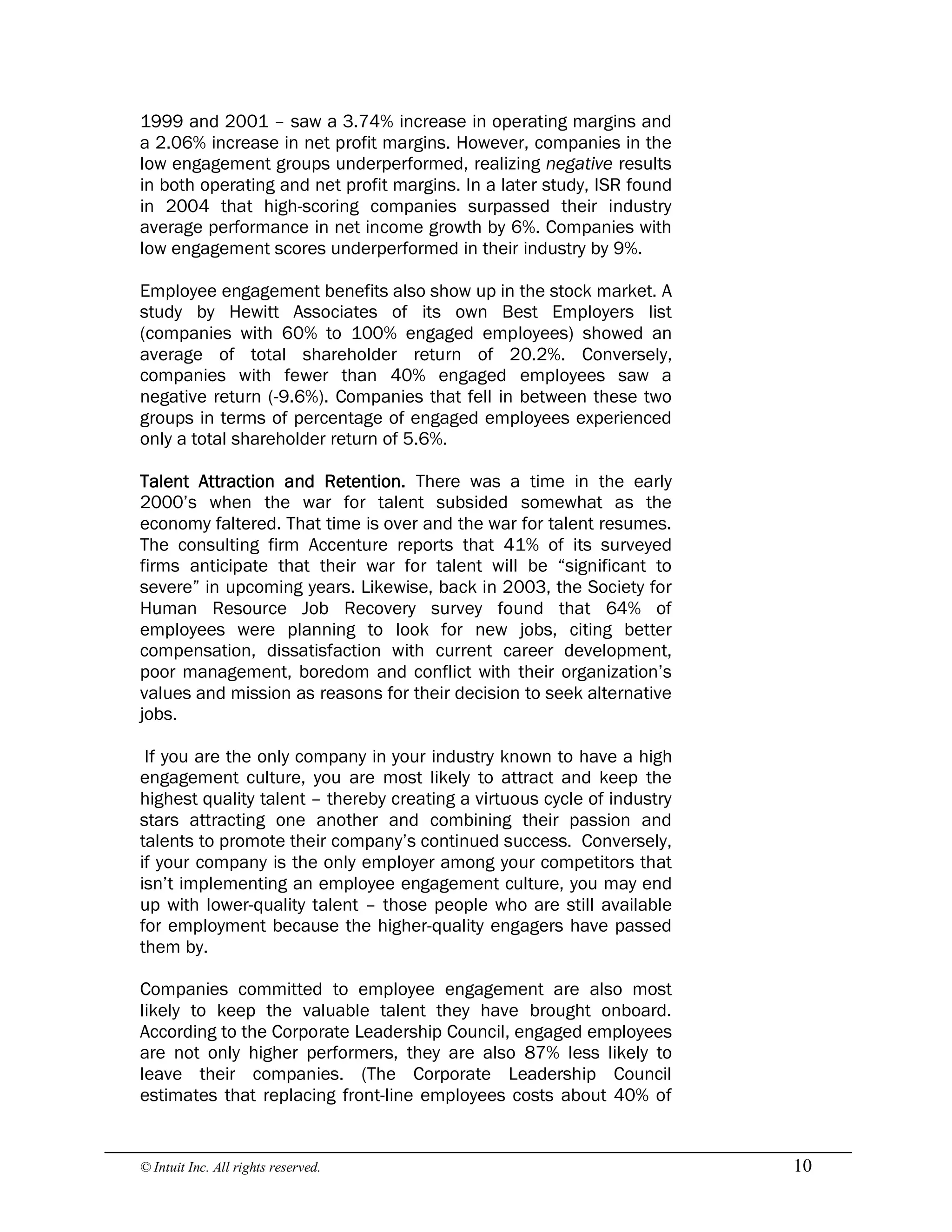© Intuit Inc. All rights reserved.  10
1999 and 2001 – saw a 3.74% increase in operating margins and
a 2.06% increase in net profit margins. However, companies in the
low engagement groups underperformed, realizing negative results
in both operating and net profit margins. In a later study, ISR found
in 2004 that high-scoring companies surpassed their industry
average performance in net income growth by 6%. Companies with
low engagement scores underperformed in their industry by 9%.
Employee engagement benefits also show up in the stock market. A
study by Hewitt Associates of its own Best Employers list
(companies with 60% to 100% engaged employees) showed an
average of total shareholder return of 20.2%. Conversely,
companies with fewer than 40% engaged employees saw a
negative return (-9.6%). Companies that fell in between these two
groups in terms of percentage of engaged employees experienced
only a total shareholder return of 5.6%.
Talent Attraction and Retention. There was a time in the early
2000’s when the war for talent subsided somewhat as the
economy faltered. That time is over and the war for talent resumes.
The consulting firm Accenture reports that 41% of its surveyed
firms anticipate that their war for talent will be “significant to
severe” in upcoming years. Likewise, back in 2003, the Society for
Human Resource Job Recovery survey found that 64% of
employees were planning to look for new jobs, citing better
compensation, dissatisfaction with current career development,
poor management, boredom and conflict with their organization’s
values and mission as reasons for their decision to seek alternative
jobs.
If you are the only company in your industry known to have a high
engagement culture, you are most likely to attract and keep the
highest quality talent – thereby creating a virtuous cycle of industry
stars attracting one another and combining their passion and
talents to promote their company’s continued success. Conversely,
if your company is the only employer among your competitors that
isn’t implementing an employee engagement culture, you may end
up with lower-quality talent – those people who are still available
for employment because the higher-quality engagers have passed
them by.
Companies committed to employee engagement are also most
likely to keep the valuable talent they have brought onboard.
According to the Corporate Leadership Council, engaged employees
are not only higher performers, they are also 87% less likely to
leave their companies. (The Corporate Leadership Council
estimates that replacing front-line employees costs about 40% of
 