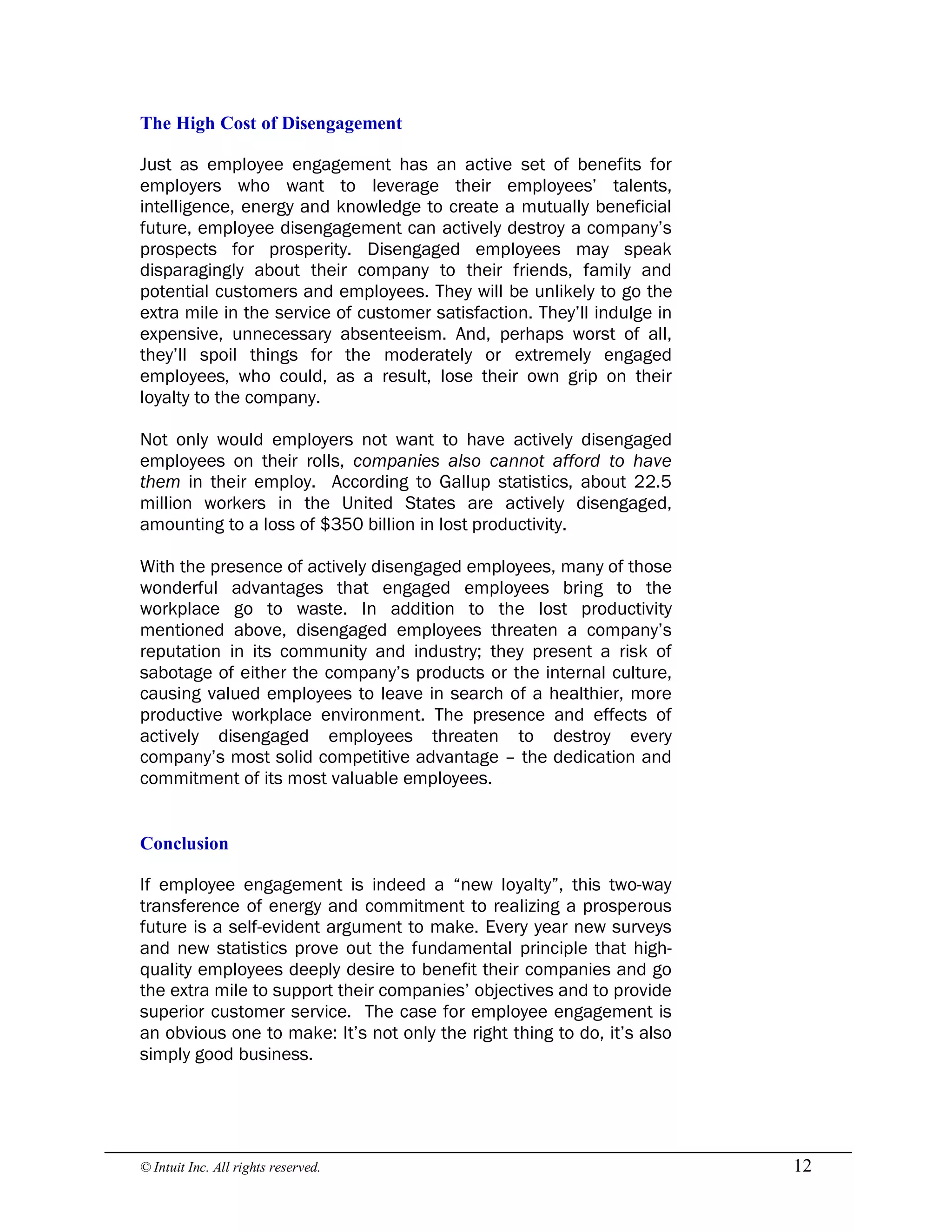 © Intuit Inc. All rights reserved.  12 
The High Cost of Disengagement
Just as employee engagement has an active set of benefits for
employers who want to leverage their employees’ talents,
intelligence, energy and knowledge to create a mutually beneficial
future, employee disengagement can actively destroy a company’s
prospects for prosperity. Disengaged employees may speak
disparagingly about their company to their friends, family and
potential customers and employees. They will be unlikely to go the
extra mile in the service of customer satisfaction. They’ll indulge in
expensive, unnecessary absenteeism. And, perhaps worst of all,
they’ll spoil things for the moderately or extremely engaged
employees, who could, as a result, lose their own grip on their
loyalty to the company.
Not only would employers not want to have actively disengaged
employees on their rolls, companies also cannot afford to have
them in their employ. According to Gallup statistics, about 22.5
million workers in the United States are actively disengaged,
amounting to a loss of $350 billion in lost productivity.
With the presence of actively disengaged employees, many of those
wonderful advantages that engaged employees bring to the
workplace go to waste. In addition to the lost productivity
mentioned above, disengaged employees threaten a company’s
reputation in its community and industry; they present a risk of
sabotage of either the company’s products or the internal culture,
causing valued employees to leave in search of a healthier, more
productive workplace environment. The presence and effects of
actively disengaged employees threaten to destroy every
company’s most solid competitive advantage – the dedication and
commitment of its most valuable employees. 
Conclusion
If employee engagement is indeed a “new loyalty”, this two-way
transference of energy and commitment to realizing a prosperous
future is a self-evident argument to make. Every year new surveys
and new statistics prove out the fundamental principle that high-
quality employees deeply desire to benefit their companies and go
the extra mile to support their companies’ objectives and to provide
superior customer service. The case for employee engagement is
an obvious one to make: It’s not only the right thing to do, it’s also
simply good business.
 