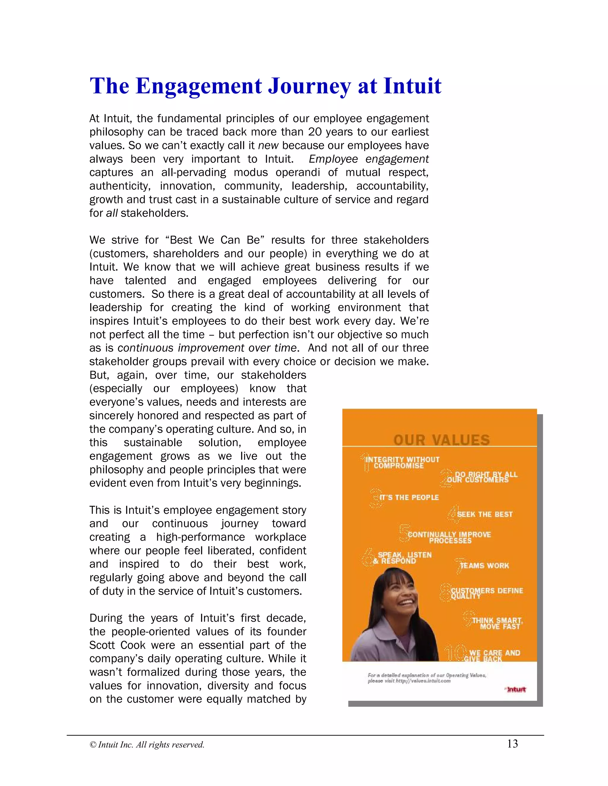 © Intuit Inc. All rights reserved.  13 
The Engagement Journey at Intuit
At Intuit, the fundamental principles of our employee engagement
philosophy can be traced back more than 20 years to our earliest
values. So we can’t exactly call it new because our employees have
always been very important to Intuit. Employee engagement
captures an all-pervading modus operandi of mutual respect,
authenticity, innovation, community, leadership, accountability,
growth and trust cast in a sustainable culture of service and regard
for all stakeholders.
We strive for “Best We Can Be” results for three stakeholders
(customers, shareholders and our people) in everything we do at
Intuit. We know that we will achieve great business results if we
have talented and engaged employees delivering for our
customers. So there is a great deal of accountability at all levels of
leadership for creating the kind of working environment that
inspires Intuit’s employees to do their best work every day. We’re
not perfect all the time – but perfection isn’t our objective so much
as is continuous improvement over time. And not all of our three
stakeholder groups prevail with every choice or decision we make.
But, again, over time, our stakeholders
(especially our employees) know that
everyone’s values, needs and interests are
sincerely honored and respected as part of
the company’s operating culture. And so, in
this sustainable solution, employee
engagement grows as we live out the
philosophy and people principles that were
evident even from Intuit’s very beginnings.
This is Intuit’s employee engagement story
and our continuous journey toward
creating a high-performance workplace
where our people feel liberated, confident
and inspired to do their best work,
regularly going above and beyond the call
of duty in the service of Intuit’s customers.
During the years of Intuit’s first decade,
the people-oriented values of its founder
Scott Cook were an essential part of the
company’s daily operating culture. While it
wasn’t formalized during those years, the
values for innovation, diversity and focus
on the customer were equally matched by
 