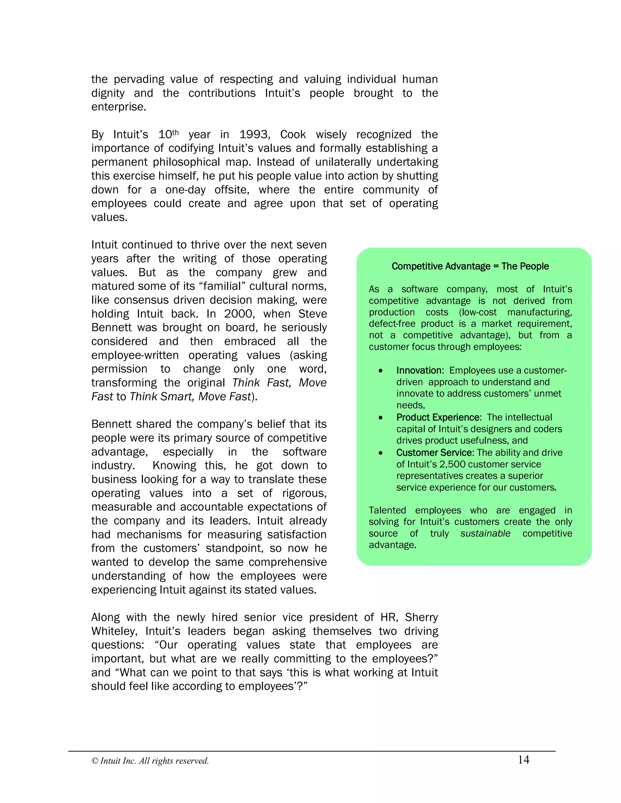 © Intuit Inc. All rights reserved.  14
the pervading value of respecting and valuing individual human
dignity and the contributions Intuit’s people brought to the
enterprise.
By Intuit’s 10th year in 1993, Cook wisely recognized the
importance of codifying Intuit’s values and formally establishing a
permanent philosophical map. Instead of unilaterally undertaking
this exercise himself, he put his people value into action by shutting
down for a one-day offsite, where the entire community of
employees could create and agree upon that set of operating
values.
Intuit continued to thrive over the next seven
years after the writing of those operating
values. But as the company grew and
matured some of its “familial” cultural norms,
like consensus driven decision making, were
holding Intuit back. In 2000, when Steve
Bennett was brought on board, he seriously
considered and then embraced all the
employee-written operating values (asking
permission to change only one word,
transforming the original Think Fast, Move
Fast to Think Smart, Move Fast).
Bennett shared the company’s belief that its
people were its primary source of competitive
advantage, especially in the software
industry. Knowing this, he got down to
business looking for a way to translate these
operating values into a set of rigorous,
measurable and accountable expectations of
the company and its leaders. Intuit already
had mechanisms for measuring satisfaction
from the customers’ standpoint, so now he
wanted to develop the same comprehensive
understanding of how the employees were
experiencing Intuit against its stated values.
Along with the newly hired senior vice president of HR, Sherry
Whiteley, Intuit’s leaders began asking themselves two driving
questions: “Our operating values state that employees are
important, but what are we really committing to the employees?”
and “What can we point to that says ‘this is what working at Intuit
should feel like according to employees’?”
Competitive Advantage = The People
As a software company, most of Intuit’s
competitive advantage is not derived from
production costs (low-cost manufacturing,
defect-free product is a market requirement,
not a competitive advantage), but from a
customer focus through employees:
· Innovation: Employees use a customer-
driven approach to understand and
innovate to address customers’ unmet
needs,
· Product Experience: The intellectual
capital of Intuit’s designers and coders
drives product usefulness, and
· Customer Service: The ability and drive
of Intuit’s 2,500 customer service
representatives creates a superior
service experience for our customers.
Talented employees who are engaged in
solving for Intuit’s customers create the only
source of truly sustainable competitive
advantage.
 
