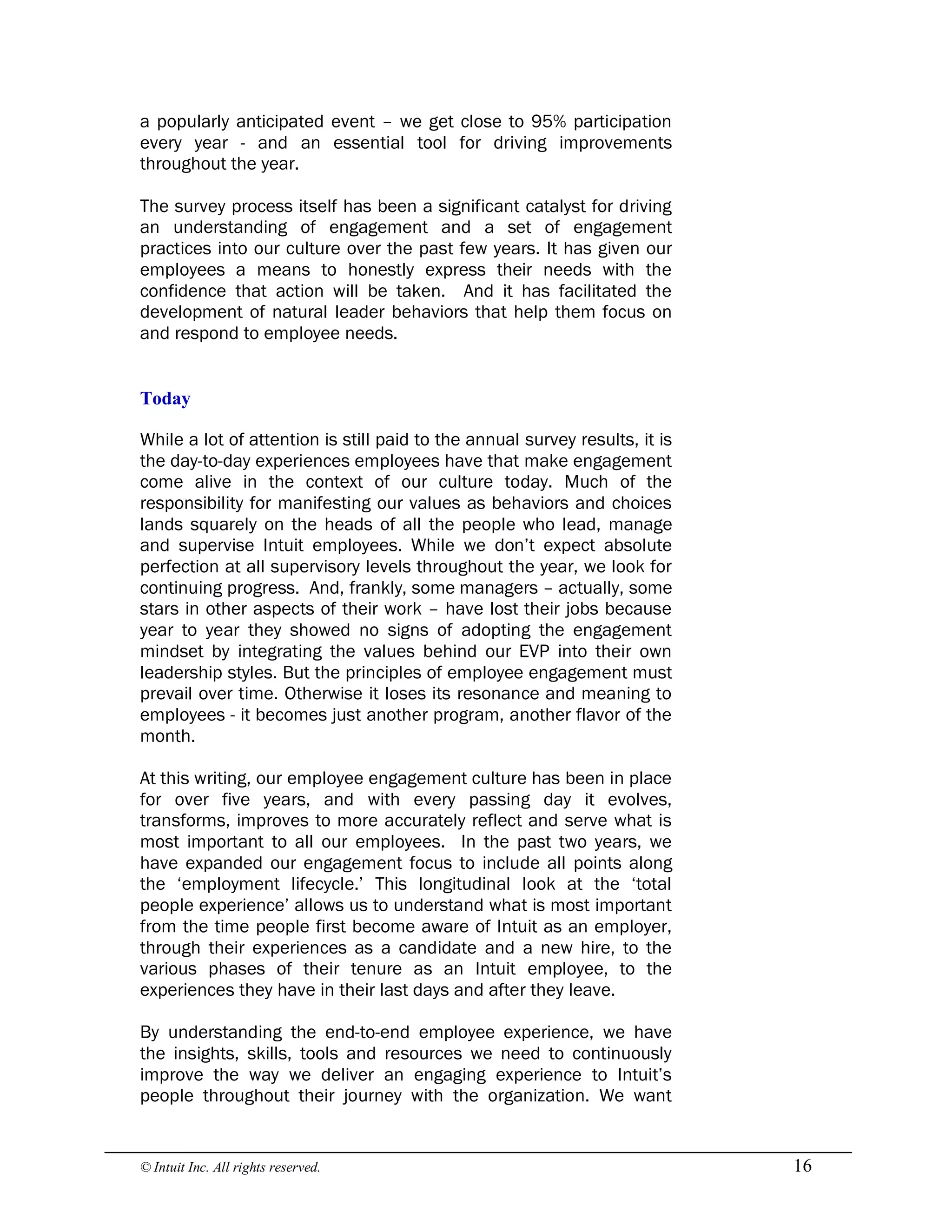 © Intuit Inc. All rights reserved.  16
a popularly anticipated event – we get close to 95% participation
every year - and an essential tool for driving improvements
throughout the year.
The survey process itself has been a significant catalyst for driving
an understanding of engagement and a set of engagement
practices into our culture over the past few years. It has given our
employees a means to honestly express their needs with the
confidence that action will be taken. And it has facilitated the
development of natural leader behaviors that help them focus on
and respond to employee needs. 
Today
While a lot of attention is still paid to the annual survey results, it is
the day-to-day experiences employees have that make engagement
come alive in the context of our culture today. Much of the
responsibility for manifesting our values as behaviors and choices
lands squarely on the heads of all the people who lead, manage
and supervise Intuit employees. While we don’t expect absolute
perfection at all supervisory levels throughout the year, we look for
continuing progress. And, frankly, some managers – actually, some
stars in other aspects of their work – have lost their jobs because
year to year they showed no signs of adopting the engagement
mindset by integrating the values behind our EVP into their own
leadership styles. But the principles of employee engagement must
prevail over time. Otherwise it loses its resonance and meaning to
employees - it becomes just another program, another flavor of the
month.
At this writing, our employee engagement culture has been in place
for over five years, and with every passing day it evolves,
transforms, improves to more accurately reflect and serve what is
most important to all our employees. In the past two years, we
have expanded our engagement focus to include all points along
the ‘employment lifecycle.’ This longitudinal look at the ‘total
people experience’ allows us to understand what is most important
from the time people first become aware of Intuit as an employer,
through their experiences as a candidate and a new hire, to the
various phases of their tenure as an Intuit employee, to the
experiences they have in their last days and after they leave.
By understanding the end-to-end employee experience, we have
the insights, skills, tools and resources we need to continuously
improve the way we deliver an engaging experience to Intuit’s
people throughout their journey with the organization. We want
 