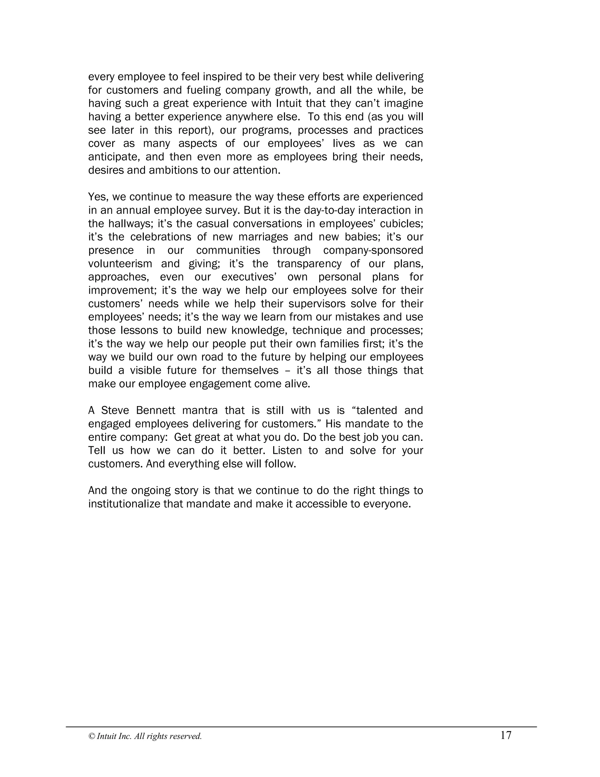 © Intuit Inc. All rights reserved.  17
every employee to feel inspired to be their very best while delivering
for customers and fueling company growth, and all the while, be
having such a great experience with Intuit that they can’t imagine
having a better experience anywhere else. To this end (as you will
see later in this report), our programs, processes and practices
cover as many aspects of our employees’ lives as we can
anticipate, and then even more as employees bring their needs,
desires and ambitions to our attention.
Yes, we continue to measure the way these efforts are experienced
in an annual employee survey. But it is the day-to-day interaction in
the hallways; it’s the casual conversations in employees’ cubicles;
it’s the celebrations of new marriages and new babies; it’s our
presence in our communities through company-sponsored
volunteerism and giving; it’s the transparency of our plans,
approaches, even our executives’ own personal plans for
improvement; it’s the way we help our employees solve for their
customers’ needs while we help their supervisors solve for their
employees’ needs; it’s the way we learn from our mistakes and use
those lessons to build new knowledge, technique and processes;
it’s the way we help our people put their own families first; it’s the
way we build our own road to the future by helping our employees
build a visible future for themselves – it’s all those things that
make our employee engagement come alive.
A Steve Bennett mantra that is still with us is “talented and
engaged employees delivering for customers.” His mandate to the
entire company: Get great at what you do. Do the best job you can.
Tell us how we can do it better. Listen to and solve for your
customers. And everything else will follow.
And the ongoing story is that we continue to do the right things to
institutionalize that mandate and make it accessible to everyone.
 