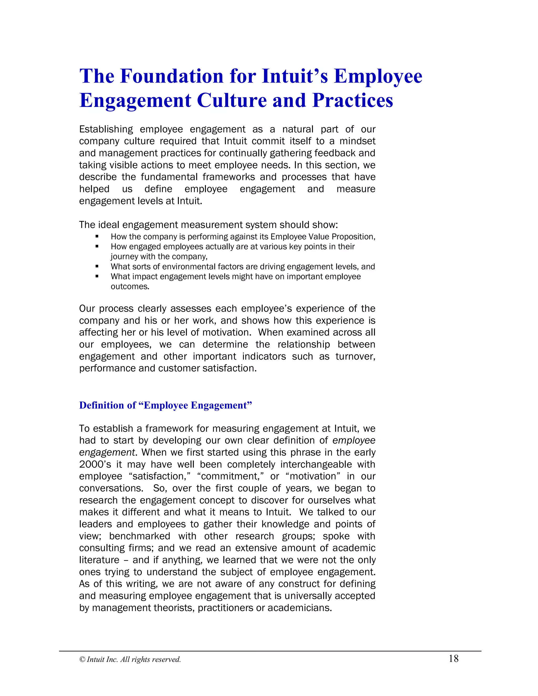 © Intuit Inc. All rights reserved.  18 
The Foundation for Intuit’s Employee 
Engagement Culture and Practices
Establishing employee engagement as a natural part of our
company culture required that Intuit commit itself to a mindset
and management practices for continually gathering feedback and
taking visible actions to meet employee needs. In this section, we
describe the fundamental frameworks and processes that have
helped us define employee engagement and measure
engagement levels at Intuit.
The ideal engagement measurement system should show:
§ How the company is performing against its Employee Value Proposition,
§ How engaged employees actually are at various key points in their
journey with the company,
§ What sorts of environmental factors are driving engagement levels, and
§ What impact engagement levels might have on important employee
outcomes.
Our process clearly assesses each employee’s experience of the
company and his or her work, and shows how this experience is
affecting her or his level of motivation. When examined across all
our employees, we can determine the relationship between
engagement and other important indicators such as turnover,
performance and customer satisfaction. 
Definition of “Employee Engagement”
To establish a framework for measuring engagement at Intuit, we
had to start by developing our own clear definition of employee
engagement. When we first started using this phrase in the early
2000’s it may have well been completely interchangeable with
employee “satisfaction,” “commitment,” or “motivation” in our
conversations. So, over the first couple of years, we began to
research the engagement concept to discover for ourselves what
makes it different and what it means to Intuit. We talked to our
leaders and employees to gather their knowledge and points of
view; benchmarked with other research groups; spoke with
consulting firms; and we read an extensive amount of academic
literature – and if anything, we learned that we were not the only
ones trying to understand the subject of employee engagement.
As of this writing, we are not aware of any construct for defining
and measuring employee engagement that is universally accepted
by management theorists, practitioners or academicians.
 