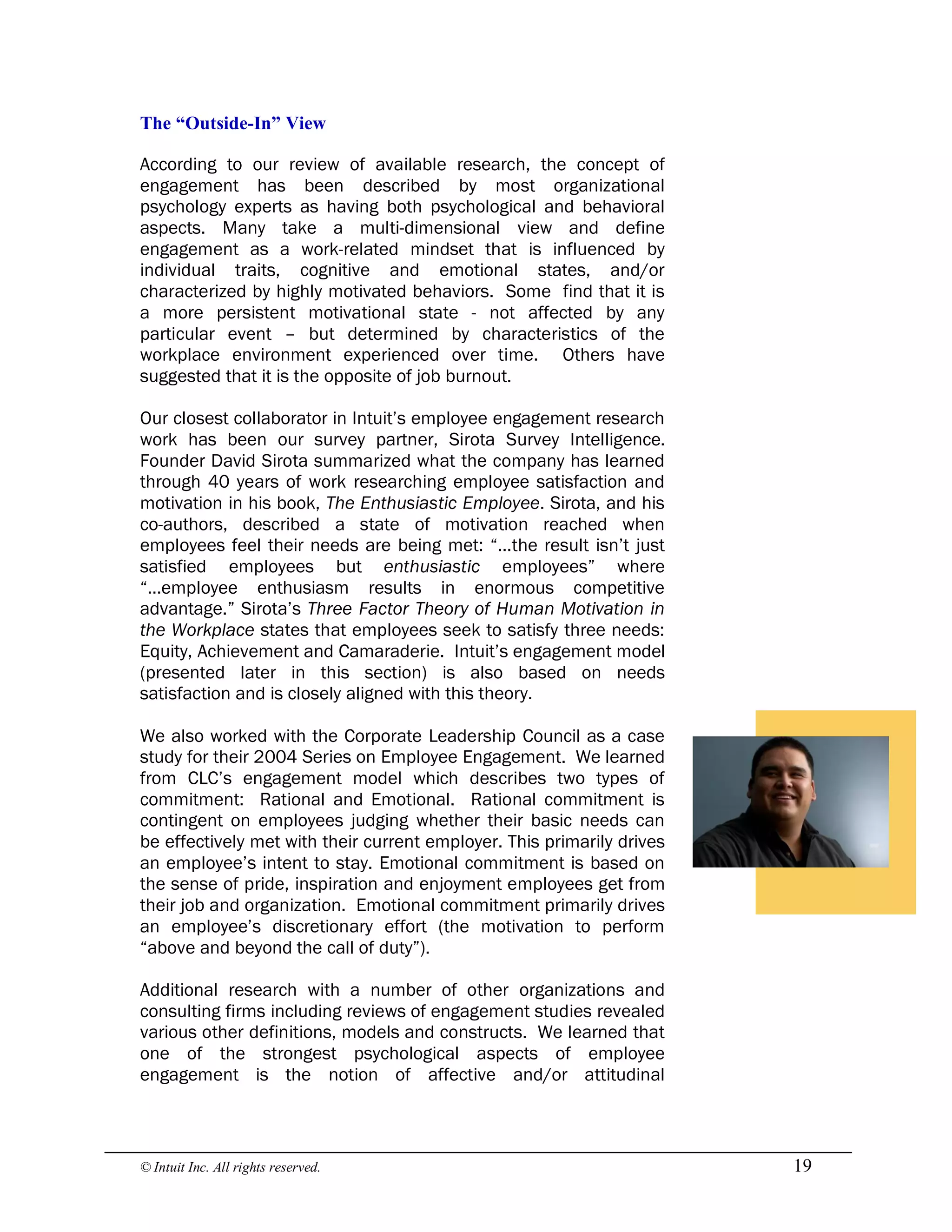 © Intuit Inc. All rights reserved.  19 
The “Outside­In” View
According to our review of available research, the concept of
engagement has been described by most organizational
psychology experts as having both psychological and behavioral
aspects. Many take a multi-dimensional view and define
engagement as a work-related mindset that is influenced by
individual traits, cognitive and emotional states, and/or
characterized by highly motivated behaviors. Some find that it is
a more persistent motivational state - not affected by any
particular event – but determined by characteristics of the
workplace environment experienced over time. Others have
suggested that it is the opposite of job burnout.
Our closest collaborator in Intuit’s employee engagement research
work has been our survey partner, Sirota Survey Intelligence.
Founder David Sirota summarized what the company has learned
through 40 years of work researching employee satisfaction and
motivation in his book, The Enthusiastic Employee. Sirota, and his
co-authors, described a state of motivation reached when
employees feel their needs are being met: “…the result isn’t just
satisfied employees but enthusiastic employees” where
“…employee enthusiasm results in enormous competitive
advantage.” Sirota’s Three Factor Theory of Human Motivation in
the Workplace states that employees seek to satisfy three needs:
Equity, Achievement and Camaraderie. Intuit’s engagement model
(presented later in this section) is also based on needs
satisfaction and is closely aligned with this theory.
We also worked with the Corporate Leadership Council as a case
study for their 2004 Series on Employee Engagement. We learned
from CLC’s engagement model which describes two types of
commitment: Rational and Emotional. Rational commitment is
contingent on employees judging whether their basic needs can
be effectively met with their current employer. This primarily drives
an employee’s intent to stay. Emotional commitment is based on
the sense of pride, inspiration and enjoyment employees get from
their job and organization. Emotional commitment primarily drives
an employee’s discretionary effort (the motivation to perform
“above and beyond the call of duty”).
Additional research with a number of other organizations and
consulting firms including reviews of engagement studies revealed
various other definitions, models and constructs. We learned that
one of the strongest psychological aspects of employee
engagement is the notion of affective and/or attitudinal
 