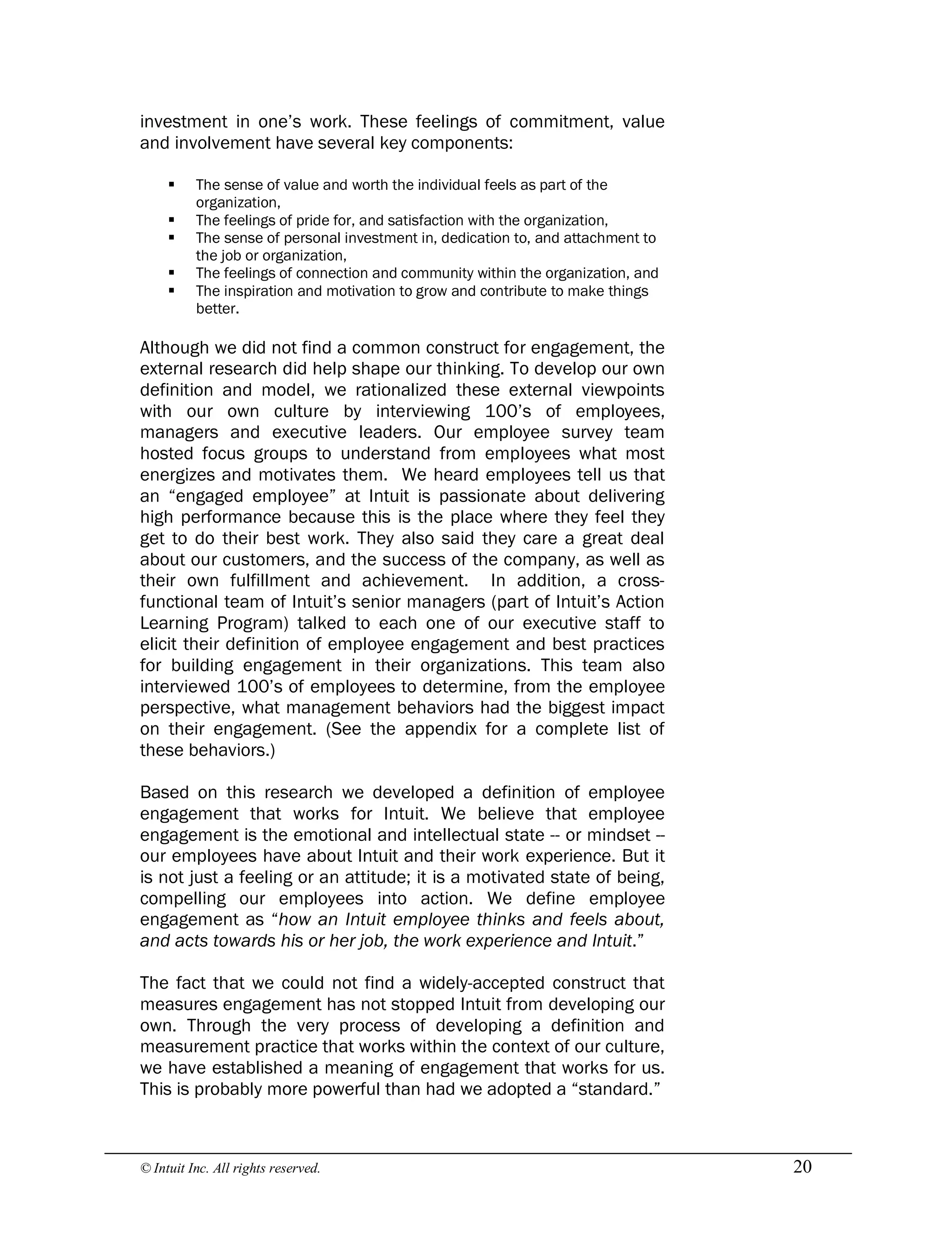 © Intuit Inc. All rights reserved.  20
investment in one’s work. These feelings of commitment, value
and involvement have several key components:
§ The sense of value and worth the individual feels as part of the
organization,
§ The feelings of pride for, and satisfaction with the organization,
§ The sense of personal investment in, dedication to, and attachment to
the job or organization,
§ The feelings of connection and community within the organization, and
§ The inspiration and motivation to grow and contribute to make things
better.
Although we did not find a common construct for engagement, the
external research did help shape our thinking. To develop our own
definition and model, we rationalized these external viewpoints
with our own culture by interviewing 100’s of employees,
managers and executive leaders. Our employee survey team
hosted focus groups to understand from employees what most
energizes and motivates them. We heard employees tell us that
an “engaged employee” at Intuit is passionate about delivering
high performance because this is the place where they feel they
get to do their best work. They also said they care a great deal
about our customers, and the success of the company, as well as
their own fulfillment and achievement. In addition, a cross-
functional team of Intuit’s senior managers (part of Intuit’s Action
Learning Program) talked to each one of our executive staff to
elicit their definition of employee engagement and best practices
for building engagement in their organizations. This team also
interviewed 100’s of employees to determine, from the employee
perspective, what management behaviors had the biggest impact
on their engagement. (See the appendix for a complete list of
these behaviors.)
Based on this research we developed a definition of employee
engagement that works for Intuit. We believe that employee
engagement is the emotional and intellectual state -- or mindset --
our employees have about Intuit and their work experience. But it
is not just a feeling or an attitude; it is a motivated state of being,
compelling our employees into action. We define employee
engagement as “how an Intuit employee thinks and feels about,
and acts towards his or her job, the work experience and Intuit.”
The fact that we could not find a widely-accepted construct that
measures engagement has not stopped Intuit from developing our
own. Through the very process of developing a definition and
measurement practice that works within the context of our culture,
we have established a meaning of engagement that works for us.
This is probably more powerful than had we adopted a “standard.”
 