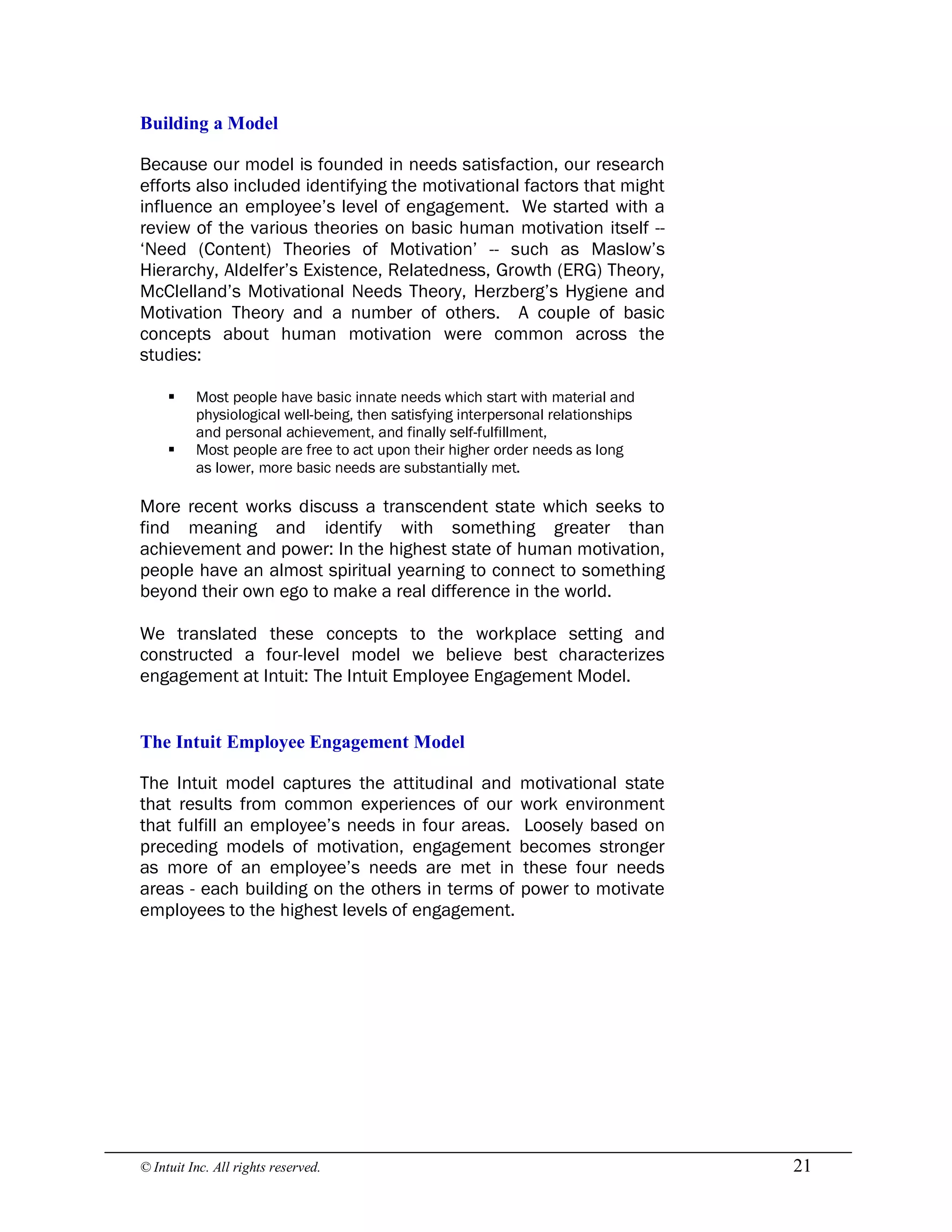 © Intuit Inc. All rights reserved.  21 
Building a Model
Because our model is founded in needs satisfaction, our research
efforts also included identifying the motivational factors that might
influence an employee’s level of engagement. We started with a
review of the various theories on basic human motivation itself --
‘Need (Content) Theories of Motivation’ -- such as Maslow’s
Hierarchy, Aldelfer’s Existence, Relatedness, Growth (ERG) Theory,
McClelland’s Motivational Needs Theory, Herzberg’s Hygiene and
Motivation Theory and a number of others. A couple of basic
concepts about human motivation were common across the
studies:
§ Most people have basic innate needs which start with material and
physiological well-being, then satisfying interpersonal relationships
and personal achievement, and finally self-fulfillment,
§ Most people are free to act upon their higher order needs as long
as lower, more basic needs are substantially met.
More recent works discuss a transcendent state which seeks to
find meaning and identify with something greater than
achievement and power: In the highest state of human motivation,
people have an almost spiritual yearning to connect to something
beyond their own ego to make a real difference in the world.
We translated these concepts to the workplace setting and
constructed a four-level model we believe best characterizes
engagement at Intuit: The Intuit Employee Engagement Model. 
The Intuit Employee Engagement Model
The Intuit model captures the attitudinal and motivational state
that results from common experiences of our work environment
that fulfill an employee’s needs in four areas. Loosely based on
preceding models of motivation, engagement becomes stronger
as more of an employee’s needs are met in these four needs
areas - each building on the others in terms of power to motivate
employees to the highest levels of engagement.
 