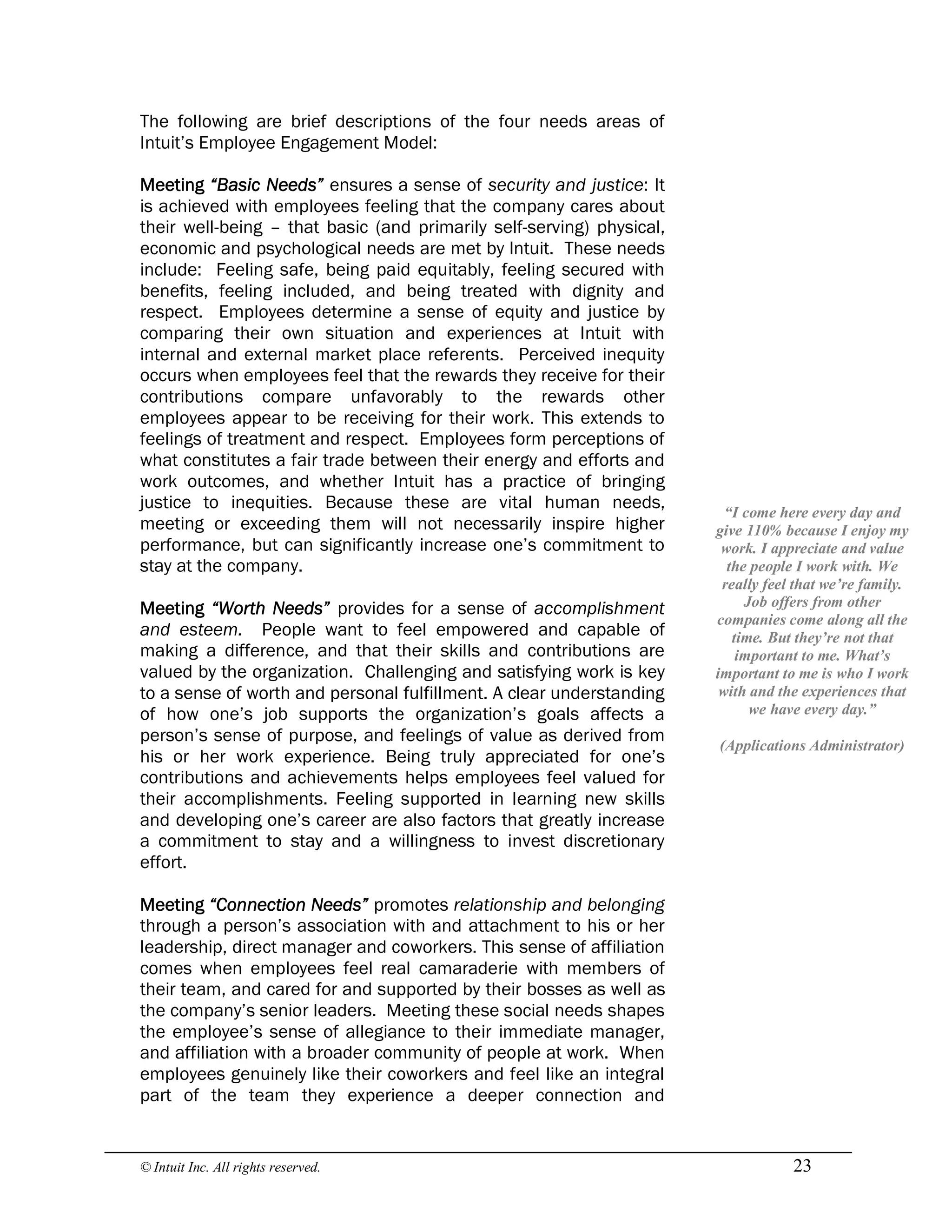© Intuit Inc. All rights reserved.  23
The following are brief descriptions of the four needs areas of
Intuit’s Employee Engagement Model:
Meeting “Basic Needs” ensures a sense of security and justice: It
is achieved with employees feeling that the company cares about
their well-being – that basic (and primarily self-serving) physical,
economic and psychological needs are met by Intuit. These needs
include: Feeling safe, being paid equitably, feeling secured with
benefits, feeling included, and being treated with dignity and
respect. Employees determine a sense of equity and justice by
comparing their own situation and experiences at Intuit with
internal and external market place referents. Perceived inequity
occurs when employees feel that the rewards they receive for their
contributions compare unfavorably to the rewards other
employees appear to be receiving for their work. This extends to
feelings of treatment and respect. Employees form perceptions of
what constitutes a fair trade between their energy and efforts and
work outcomes, and whether Intuit has a practice of bringing
justice to inequities. Because these are vital human needs,
meeting or exceeding them will not necessarily inspire higher
performance, but can significantly increase one’s commitment to
stay at the company.
Meeting “Worth Needs” provides for a sense of accomplishment
and esteem. People want to feel empowered and capable of
making a difference, and that their skills and contributions are
valued by the organization. Challenging and satisfying work is key
to a sense of worth and personal fulfillment. A clear understanding
of how one’s job supports the organization’s goals affects a
person’s sense of purpose, and feelings of value as derived from
his or her work experience. Being truly appreciated for one’s
contributions and achievements helps employees feel valued for
their accomplishments. Feeling supported in learning new skills
and developing one’s career are also factors that greatly increase
a commitment to stay and a willingness to invest discretionary
effort.
Meeting “Connection Needs” promotes relationship and belonging
through a person’s association with and attachment to his or her
leadership, direct manager and coworkers. This sense of affiliation
comes when employees feel real camaraderie with members of
their team, and cared for and supported by their bosses as well as
the company’s senior leaders. Meeting these social needs shapes
the employee’s sense of allegiance to their immediate manager,
and affiliation with a broader community of people at work. When
employees genuinely like their coworkers and feel like an integral
part of the team they experience a deeper connection and 
“I come here every day and 
give 110% because I enjoy my 
work. I appreciate and value 
the people I work with. We 
really feel that we’re family. 
Job offers from other 
companies come along all the 
time. But they’re not that 
important to me. What’s 
important to me is who I work 
with and the experiences that 
we have every day.” 
(Applications Administrator)
 