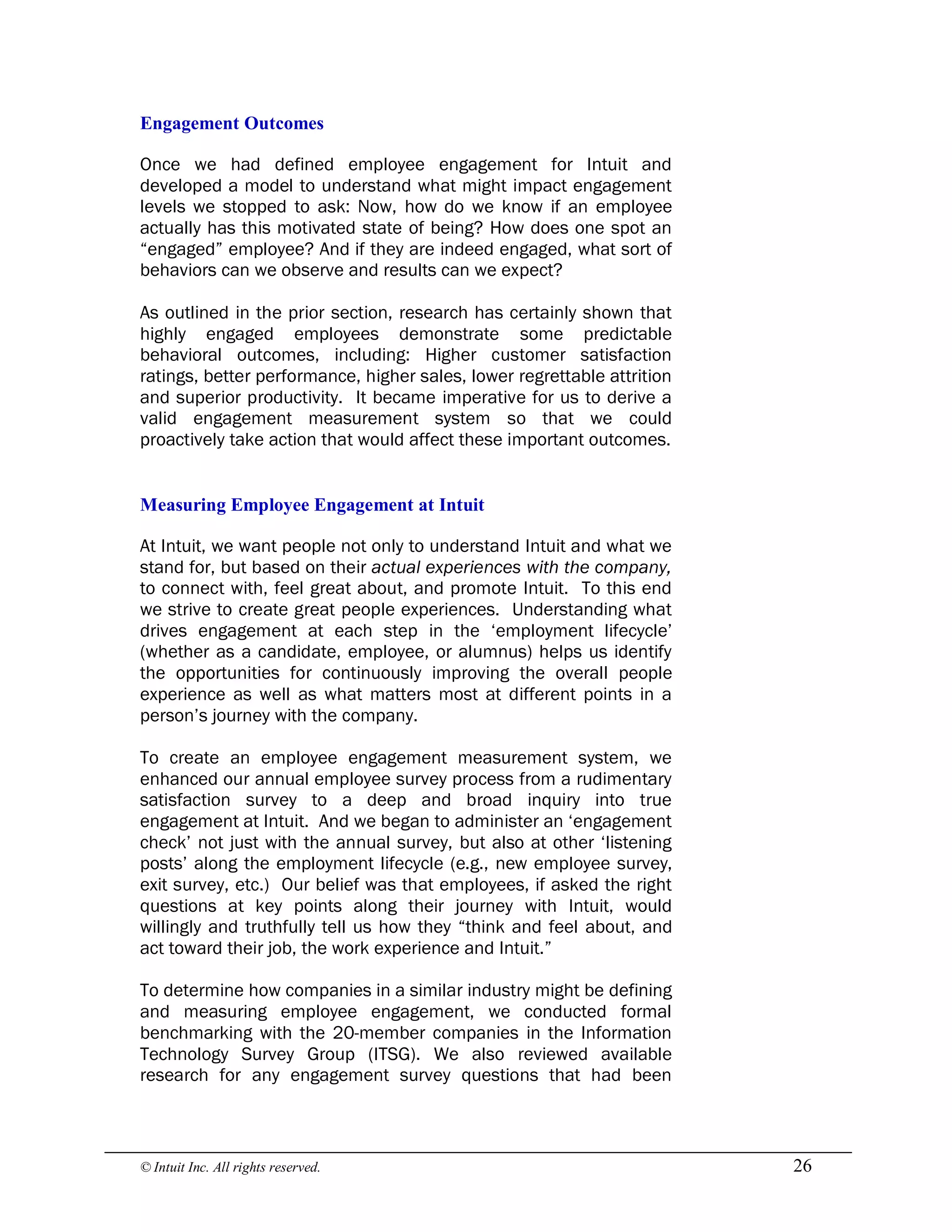© Intuit Inc. All rights reserved.  26 
Engagement Outcomes
Once we had defined employee engagement for Intuit and
developed a model to understand what might impact engagement
levels we stopped to ask: Now, how do we know if an employee
actually has this motivated state of being? How does one spot an
“engaged” employee? And if they are indeed engaged, what sort of
behaviors can we observe and results can we expect?
As outlined in the prior section, research has certainly shown that
highly engaged employees demonstrate some predictable
behavioral outcomes, including: Higher customer satisfaction
ratings, better performance, higher sales, lower regrettable attrition
and superior productivity. It became imperative for us to derive a
valid engagement measurement system so that we could
proactively take action that would affect these important outcomes. 
Measuring Employee Engagement at Intuit
At Intuit, we want people not only to understand Intuit and what we
stand for, but based on their actual experiences with the company,
to connect with, feel great about, and promote Intuit. To this end
we strive to create great people experiences. Understanding what
drives engagement at each step in the ‘employment lifecycle’
(whether as a candidate, employee, or alumnus) helps us identify
the opportunities for continuously improving the overall people
experience as well as what matters most at different points in a
person’s journey with the company.
To create an employee engagement measurement system, we
enhanced our annual employee survey process from a rudimentary
satisfaction survey to a deep and broad inquiry into true
engagement at Intuit. And we began to administer an ‘engagement
check’ not just with the annual survey, but also at other ‘listening
posts’ along the employment lifecycle (e.g., new employee survey,
exit survey, etc.) Our belief was that employees, if asked the right
questions at key points along their journey with Intuit, would
willingly and truthfully tell us how they “think and feel about, and
act toward their job, the work experience and Intuit.”
To determine how companies in a similar industry might be defining
and measuring employee engagement, we conducted formal
benchmarking with the 20-member companies in the Information
Technology Survey Group (ITSG). We also reviewed available
research for any engagement survey questions that had been
 