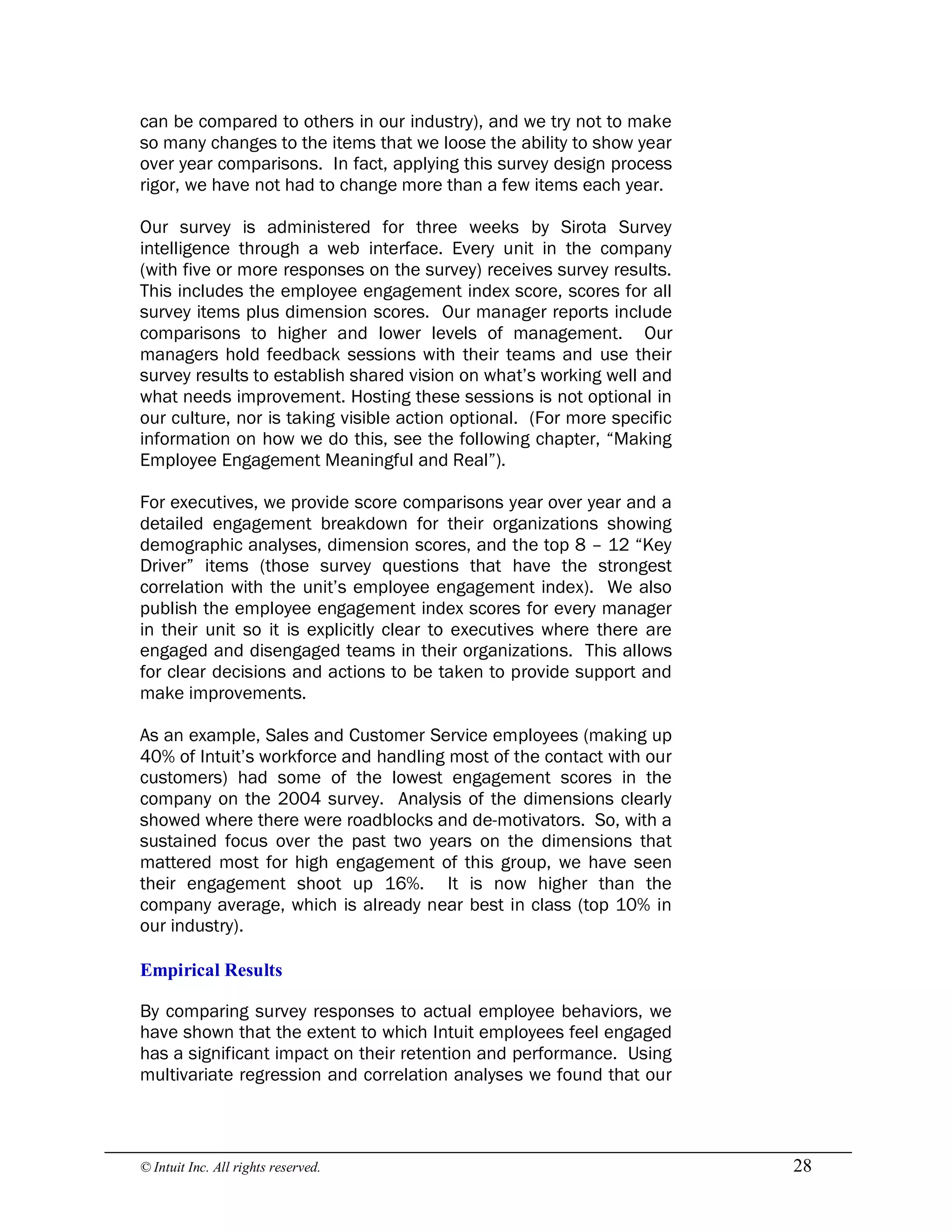 © Intuit Inc. All rights reserved.  28
can be compared to others in our industry), and we try not to make
so many changes to the items that we loose the ability to show year
over year comparisons. In fact, applying this survey design process
rigor, we have not had to change more than a few items each year.
Our survey is administered for three weeks by Sirota Survey
intelligence through a web interface. Every unit in the company
(with five or more responses on the survey) receives survey results.
This includes the employee engagement index score, scores for all
survey items plus dimension scores. Our manager reports include
comparisons to higher and lower levels of management. Our
managers hold feedback sessions with their teams and use their
survey results to establish shared vision on what’s working well and
what needs improvement. Hosting these sessions is not optional in
our culture, nor is taking visible action optional. (For more specific
information on how we do this, see the following chapter, “Making
Employee Engagement Meaningful and Real”).
For executives, we provide score comparisons year over year and a
detailed engagement breakdown for their organizations showing
demographic analyses, dimension scores, and the top 8 – 12 “Key
Driver” items (those survey questions that have the strongest
correlation with the unit’s employee engagement index). We also
publish the employee engagement index scores for every manager
in their unit so it is explicitly clear to executives where there are
engaged and disengaged teams in their organizations. This allows
for clear decisions and actions to be taken to provide support and
make improvements.
As an example, Sales and Customer Service employees (making up
40% of Intuit’s workforce and handling most of the contact with our
customers) had some of the lowest engagement scores in the
company on the 2004 survey. Analysis of the dimensions clearly
showed where there were roadblocks and de-motivators. So, with a
sustained focus over the past two years on the dimensions that
mattered most for high engagement of this group, we have seen
their engagement shoot up 16%. It is now higher than the
company average, which is already near best in class (top 10% in
our industry). 
Empirical Results
By comparing survey responses to actual employee behaviors, we
have shown that the extent to which Intuit employees feel engaged
has a significant impact on their retention and performance. Using
multivariate regression and correlation analyses we found that our
 