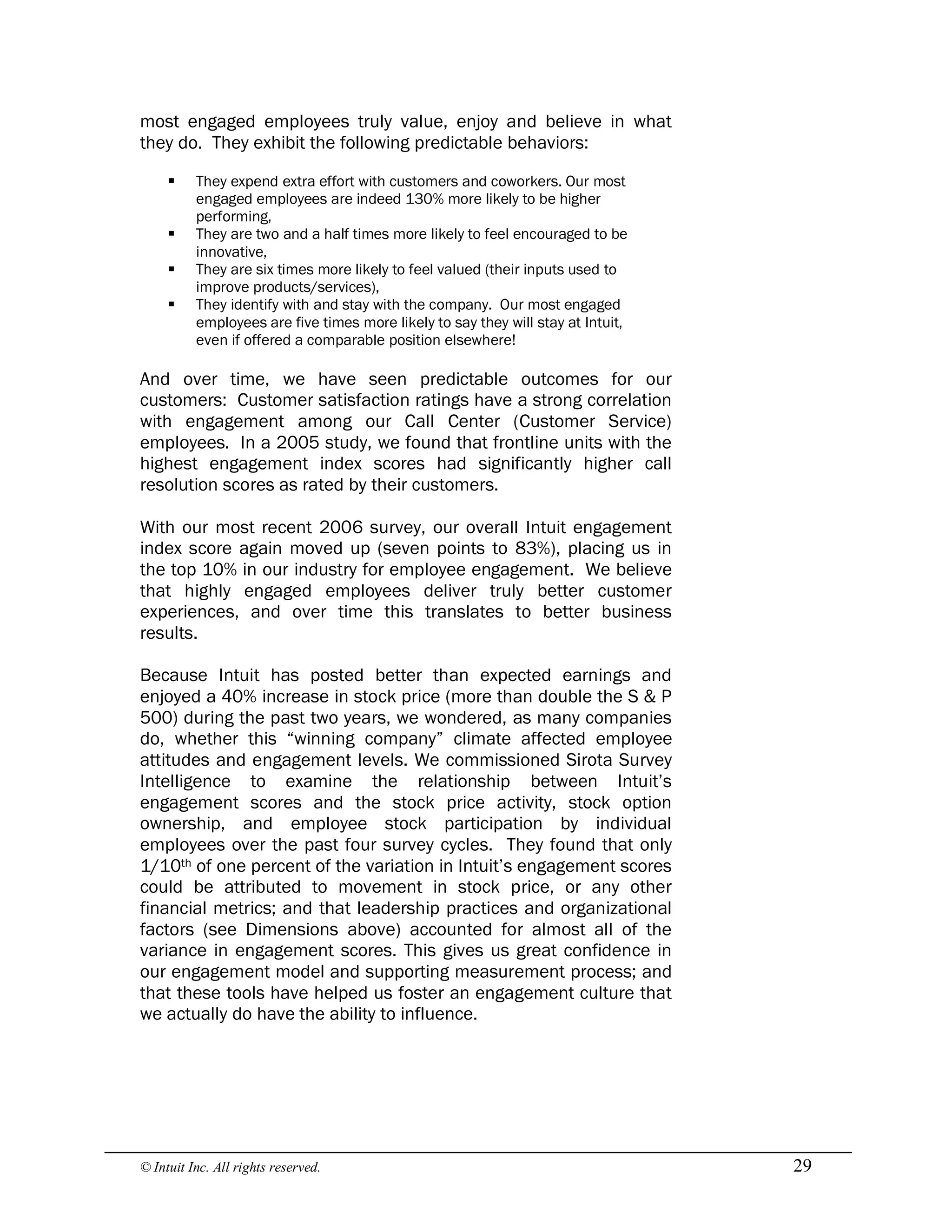 © Intuit Inc. All rights reserved.  29
most engaged employees truly value, enjoy and believe in what
they do. They exhibit the following predictable behaviors:
§ They expend extra effort with customers and coworkers. Our most
engaged employees are indeed 130% more likely to be higher
performing,
§ They are two and a half times more likely to feel encouraged to be
innovative,
§ They are six times more likely to feel valued (their inputs used to
improve products/services),
§ They identify with and stay with the company. Our most engaged
employees are five times more likely to say they will stay at Intuit,
even if offered a comparable position elsewhere!
And over time, we have seen predictable outcomes for our
customers: Customer satisfaction ratings have a strong correlation
with engagement among our Call Center (Customer Service)
employees. In a 2005 study, we found that frontline units with the
highest engagement index scores had significantly higher call
resolution scores as rated by their customers.
With our most recent 2006 survey, our overall Intuit engagement
index score again moved up (seven points to 83%), placing us in
the top 10% in our industry for employee engagement. We believe
that highly engaged employees deliver truly better customer
experiences, and over time this translates to better business
results.
Because Intuit has posted better than expected earnings and
enjoyed a 40% increase in stock price (more than double the S & P
500) during the past two years, we wondered, as many companies
do, whether this “winning company” climate affected employee
attitudes and engagement levels. We commissioned Sirota Survey
Intelligence to examine the relationship between Intuit’s
engagement scores and the stock price activity, stock option
ownership, and employee stock participation by individual
employees over the past four survey cycles. They found that only
1/10th of one percent of the variation in Intuit’s engagement scores
could be attributed to movement in stock price, or any other
financial metrics; and that leadership practices and organizational
factors (see Dimensions above) accounted for almost all of the
variance in engagement scores. This gives us great confidence in
our engagement model and supporting measurement process; and
that these tools have helped us foster an engagement culture that
we actually do have the ability to influence.
 