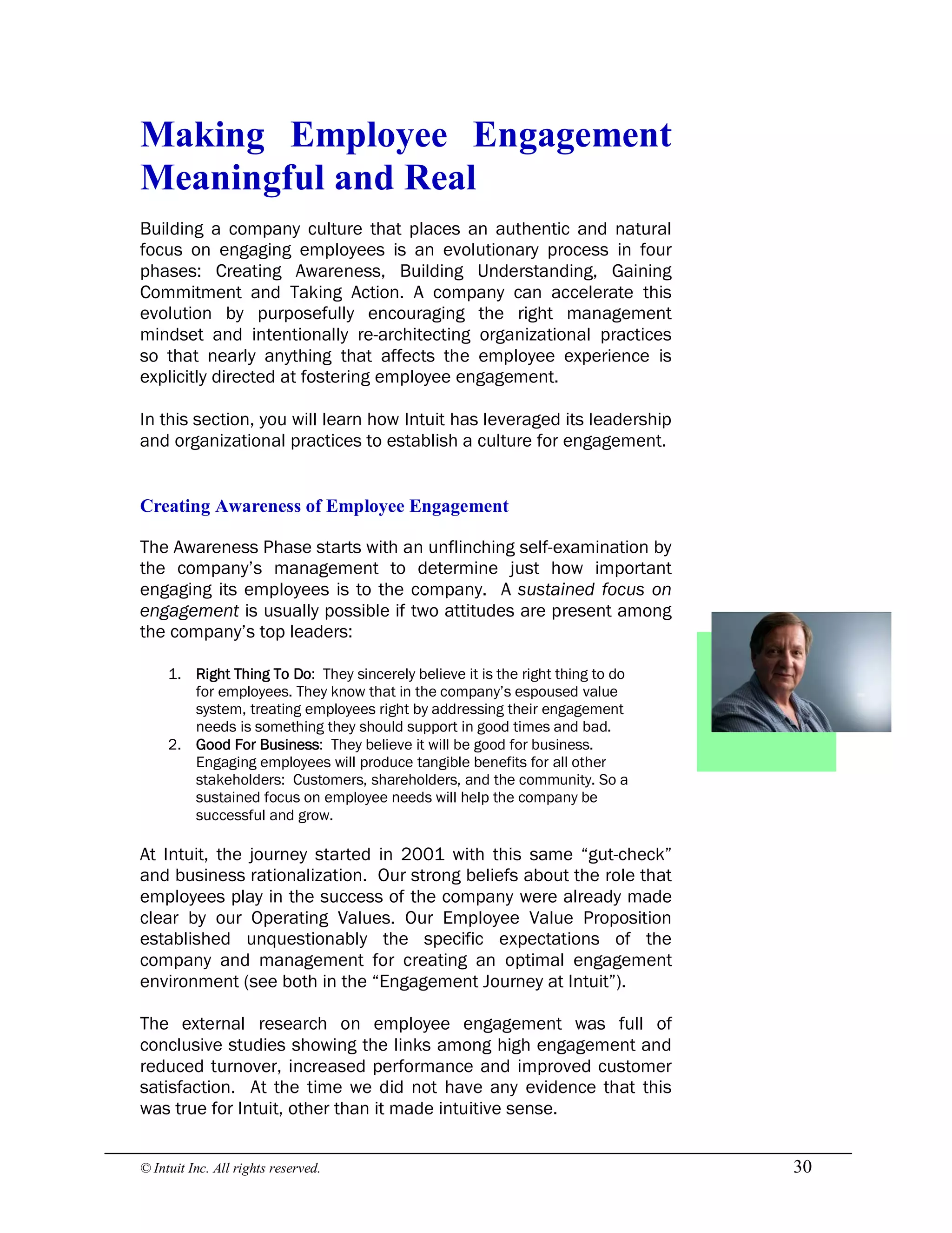 © Intuit Inc. All rights reserved.  30 
Making  Employee  Engagement 
Meaningful and Real
Building a company culture that places an authentic and natural
focus on engaging employees is an evolutionary process in four
phases: Creating Awareness, Building Understanding, Gaining
Commitment and Taking Action. A company can accelerate this
evolution by purposefully encouraging the right management
mindset and intentionally re-architecting organizational practices
so that nearly anything that affects the employee experience is
explicitly directed at fostering employee engagement.
In this section, you will learn how Intuit has leveraged its leadership
and organizational practices to establish a culture for engagement. 
Creating Awareness of Employee Engagement
The Awareness Phase starts with an unflinching self-examination by
the company’s management to determine just how important
engaging its employees is to the company. A sustained focus on
engagement is usually possible if two attitudes are present among
the company’s top leaders:
1. Right Thing To Do: They sincerely believe it is the right thing to do
for employees. They know that in the company’s espoused value
system, treating employees right by addressing their engagement
needs is something they should support in good times and bad.
2. Good For Business: They believe it will be good for business.
Engaging employees will produce tangible benefits for all other
stakeholders: Customers, shareholders, and the community. So a
sustained focus on employee needs will help the company be
successful and grow.
At Intuit, the journey started in 2001 with this same “gut-check”
and business rationalization. Our strong beliefs about the role that
employees play in the success of the company were already made
clear by our Operating Values. Our Employee Value Proposition
established unquestionably the specific expectations of the
company and management for creating an optimal engagement
environment (see both in the “Engagement Journey at Intuit”).
The external research on employee engagement was full of
conclusive studies showing the links among high engagement and
reduced turnover, increased performance and improved customer
satisfaction. At the time we did not have any evidence that this
was true for Intuit, other than it made intuitive sense.
 