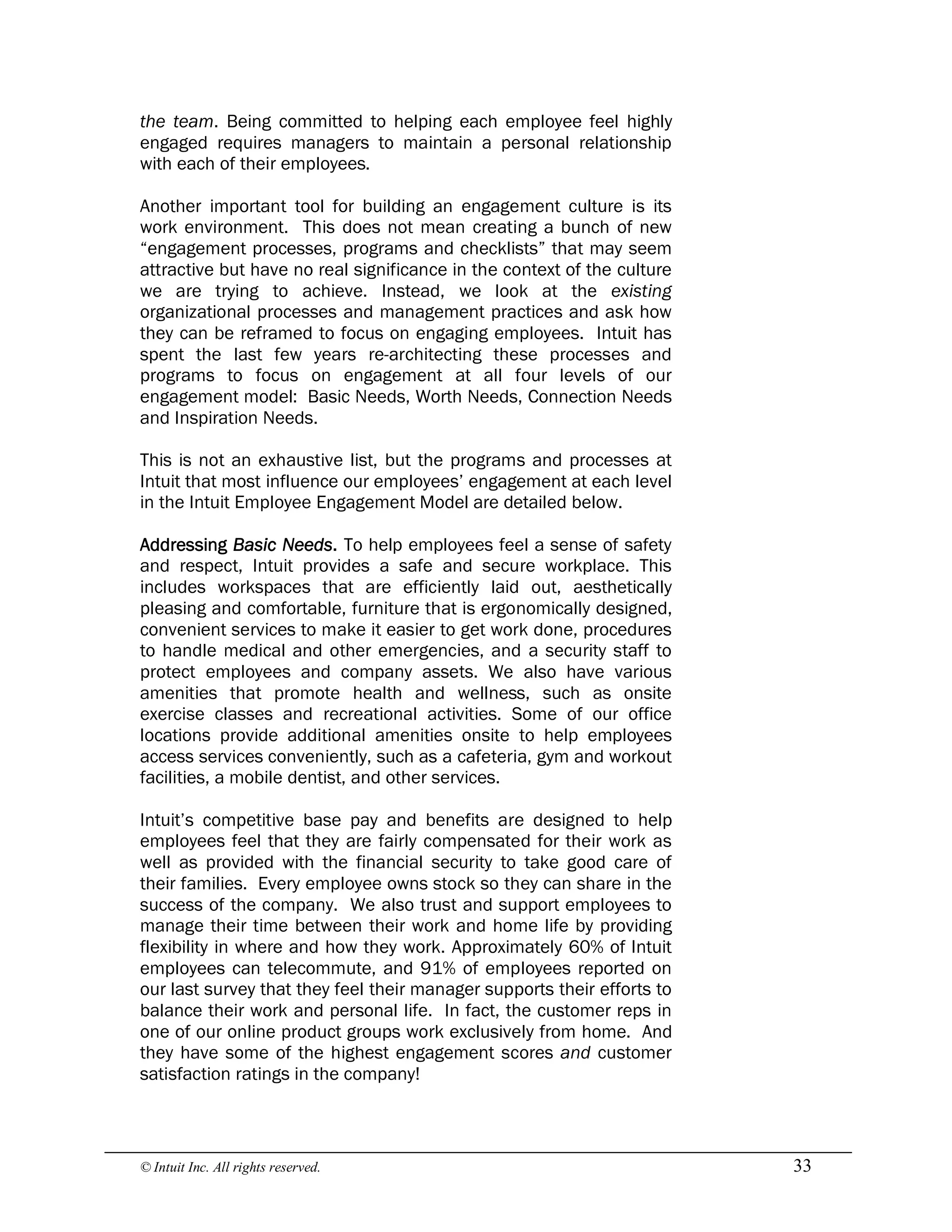 © Intuit Inc. All rights reserved.  33
the team. Being committed to helping each employee feel highly
engaged requires managers to maintain a personal relationship
with each of their employees.
Another important tool for building an engagement culture is its
work environment. This does not mean creating a bunch of new
“engagement processes, programs and checklists” that may seem
attractive but have no real significance in the context of the culture
we are trying to achieve. Instead, we look at the existing
organizational processes and management practices and ask how
they can be reframed to focus on engaging employees. Intuit has
spent the last few years re-architecting these processes and
programs to focus on engagement at all four levels of our
engagement model: Basic Needs, Worth Needs, Connection Needs
and Inspiration Needs.
This is not an exhaustive list, but the programs and processes at
Intuit that most influence our employees’ engagement at each level
in the Intuit Employee Engagement Model are detailed below.
Addressing Basic Needs. To help employees feel a sense of safety
and respect, Intuit provides a safe and secure workplace. This
includes workspaces that are efficiently laid out, aesthetically
pleasing and comfortable, furniture that is ergonomically designed,
convenient services to make it easier to get work done, procedures
to handle medical and other emergencies, and a security staff to
protect employees and company assets. We also have various
amenities that promote health and wellness, such as onsite
exercise classes and recreational activities. Some of our office
locations provide additional amenities onsite to help employees
access services conveniently, such as a cafeteria, gym and workout
facilities, a mobile dentist, and other services.
Intuit’s competitive base pay and benefits are designed to help
employees feel that they are fairly compensated for their work as
well as provided with the financial security to take good care of
their families. Every employee owns stock so they can share in the
success of the company. We also trust and support employees to
manage their time between their work and home life by providing
flexibility in where and how they work. Approximately 60% of Intuit
employees can telecommute, and 91% of employees reported on
our last survey that they feel their manager supports their efforts to
balance their work and personal life. In fact, the customer reps in
one of our online product groups work exclusively from home. And
they have some of the highest engagement scores and customer
satisfaction ratings in the company!
 