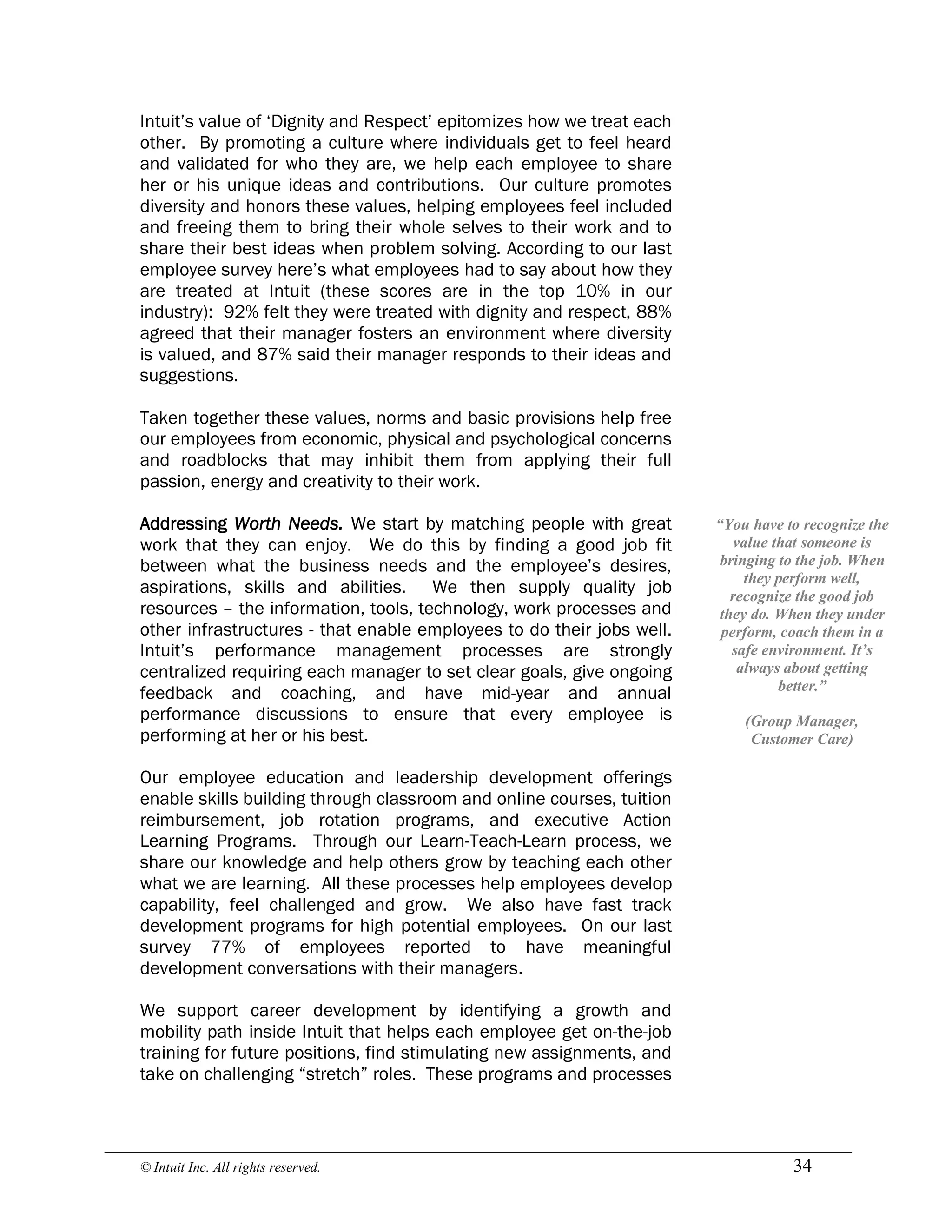 © Intuit Inc. All rights reserved.  34
Intuit’s value of ‘Dignity and Respect’ epitomizes how we treat each
other. By promoting a culture where individuals get to feel heard
and validated for who they are, we help each employee to share
her or his unique ideas and contributions. Our culture promotes
diversity and honors these values, helping employees feel included
and freeing them to bring their whole selves to their work and to
share their best ideas when problem solving. According to our last
employee survey here’s what employees had to say about how they
are treated at Intuit (these scores are in the top 10% in our
industry): 92% felt they were treated with dignity and respect, 88%
agreed that their manager fosters an environment where diversity
is valued, and 87% said their manager responds to their ideas and
suggestions.
Taken together these values, norms and basic provisions help free
our employees from economic, physical and psychological concerns
and roadblocks that may inhibit them from applying their full
passion, energy and creativity to their work.
Addressing Worth Needs. We start by matching people with great
work that they can enjoy. We do this by finding a good job fit
between what the business needs and the employee’s desires,
aspirations, skills and abilities. We then supply quality job
resources – the information, tools, technology, work processes and
other infrastructures - that enable employees to do their jobs well.
Intuit’s performance management processes are strongly
centralized requiring each manager to set clear goals, give ongoing
feedback and coaching, and have mid-year and annual
performance discussions to ensure that every employee is
performing at her or his best.
Our employee education and leadership development offerings
enable skills building through classroom and online courses, tuition
reimbursement, job rotation programs, and executive Action
Learning Programs. Through our Learn-Teach-Learn process, we
share our knowledge and help others grow by teaching each other
what we are learning. All these processes help employees develop
capability, feel challenged and grow. We also have fast track
development programs for high potential employees. On our last
survey 77% of employees reported to have meaningful
development conversations with their managers.
We support career development by identifying a growth and
mobility path inside Intuit that helps each employee get on-the-job
training for future positions, find stimulating new assignments, and
take on challenging “stretch” roles. These programs and processes 
“You have to recognize the 
value that someone is 
bringing to the job. When 
they perform well, 
recognize the good job 
they do. When they under 
perform, coach them in a 
safe environment. It’s 
always about getting 
better.” 
(Group Manager, 
Customer Care)
 