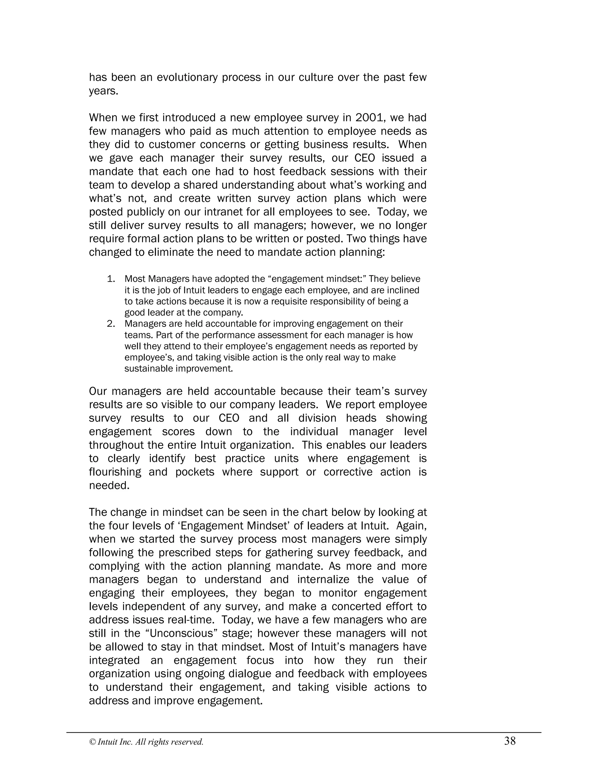 © Intuit Inc. All rights reserved.  38
has been an evolutionary process in our culture over the past few
years.
When we first introduced a new employee survey in 2001, we had
few managers who paid as much attention to employee needs as
they did to customer concerns or getting business results. When
we gave each manager their survey results, our CEO issued a
mandate that each one had to host feedback sessions with their
team to develop a shared understanding about what’s working and
what’s not, and create written survey action plans which were
posted publicly on our intranet for all employees to see. Today, we
still deliver survey results to all managers; however, we no longer
require formal action plans to be written or posted. Two things have
changed to eliminate the need to mandate action planning:
1. Most Managers have adopted the “engagement mindset:” They believe
it is the job of Intuit leaders to engage each employee, and are inclined
to take actions because it is now a requisite responsibility of being a
good leader at the company.
2. Managers are held accountable for improving engagement on their
teams. Part of the performance assessment for each manager is how
well they attend to their employee’s engagement needs as reported by
employee’s, and taking visible action is the only real way to make
sustainable improvement.
Our managers are held accountable because their team’s survey
results are so visible to our company leaders. We report employee
survey results to our CEO and all division heads showing
engagement scores down to the individual manager level
throughout the entire Intuit organization. This enables our leaders
to clearly identify best practice units where engagement is
flourishing and pockets where support or corrective action is
needed.
The change in mindset can be seen in the chart below by looking at
the four levels of ‘Engagement Mindset’ of leaders at Intuit. Again,
when we started the survey process most managers were simply
following the prescribed steps for gathering survey feedback, and
complying with the action planning mandate. As more and more
managers began to understand and internalize the value of
engaging their employees, they began to monitor engagement
levels independent of any survey, and make a concerted effort to
address issues real-time. Today, we have a few managers who are
still in the “Unconscious” stage; however these managers will not
be allowed to stay in that mindset. Most of Intuit’s managers have
integrated an engagement focus into how they run their
organization using ongoing dialogue and feedback with employees
to understand their engagement, and taking visible actions to
address and improve engagement.
 