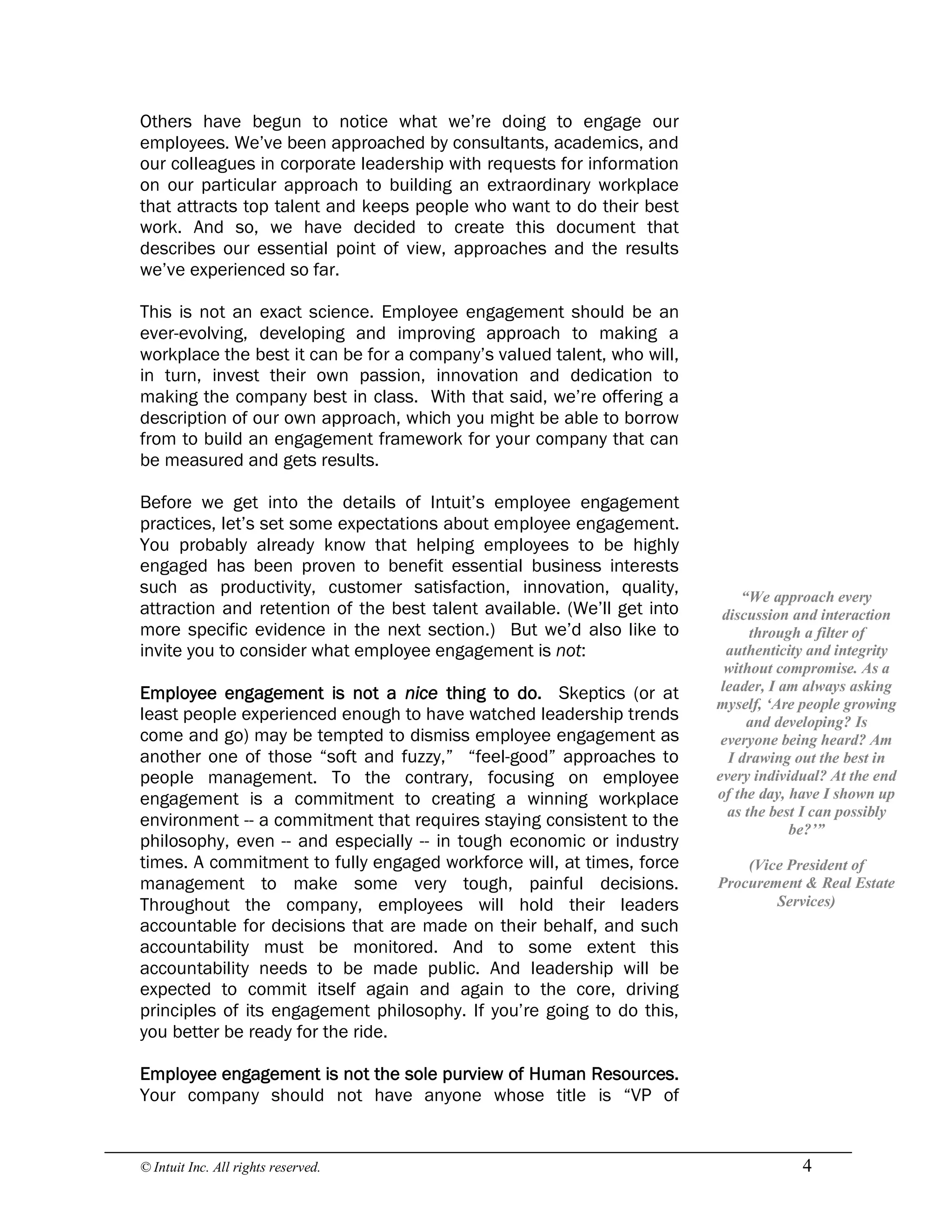 © Intuit Inc. All rights reserved.  4
Others have begun to notice what we’re doing to engage our
employees. We’ve been approached by consultants, academics, and
our colleagues in corporate leadership with requests for information
on our particular approach to building an extraordinary workplace
that attracts top talent and keeps people who want to do their best
work. And so, we have decided to create this document that
describes our essential point of view, approaches and the results
we’ve experienced so far.
This is not an exact science. Employee engagement should be an
ever-evolving, developing and improving approach to making a
workplace the best it can be for a company’s valued talent, who will,
in turn, invest their own passion, innovation and dedication to
making the company best in class. With that said, we’re offering a
description of our own approach, which you might be able to borrow
from to build an engagement framework for your company that can
be measured and gets results.
Before we get into the details of Intuit’s employee engagement
practices, let’s set some expectations about employee engagement.
You probably already know that helping employees to be highly
engaged has been proven to benefit essential business interests
such as productivity, customer satisfaction, innovation, quality,
attraction and retention of the best talent available. (We’ll get into
more specific evidence in the next section.) But we’d also like to
invite you to consider what employee engagement is not:
Employee engagement is not a nice thing to do. Skeptics (or at
least people experienced enough to have watched leadership trends
come and go) may be tempted to dismiss employee engagement as
another one of those “soft and fuzzy,” “feel-good” approaches to
people management. To the contrary, focusing on employee
engagement is a commitment to creating a winning workplace
environment -- a commitment that requires staying consistent to the
philosophy, even -- and especially -- in tough economic or industry
times. A commitment to fully engaged workforce will, at times, force
management to make some very tough, painful decisions.
Throughout the company, employees will hold their leaders
accountable for decisions that are made on their behalf, and such
accountability must be monitored. And to some extent this
accountability needs to be made public. And leadership will be
expected to commit itself again and again to the core, driving
principles of its engagement philosophy. If you’re going to do this,
you better be ready for the ride.
Employee engagement is not the sole purview of Human Resources.
Your company should not have anyone whose title is “VP of 
“We approach every 
discussion and interaction 
through a filter of 
authenticity and integrity 
without compromise. As a 
leader, I am always asking 
myself, ‘Are people growing 
and developing? Is 
everyone being heard? Am 
I drawing out the best in 
every individual? At the end 
of the day, have I shown up 
as the best I can possibly 
be?’” 
(Vice President of 
Procurement & Real Estate 
Services)
 