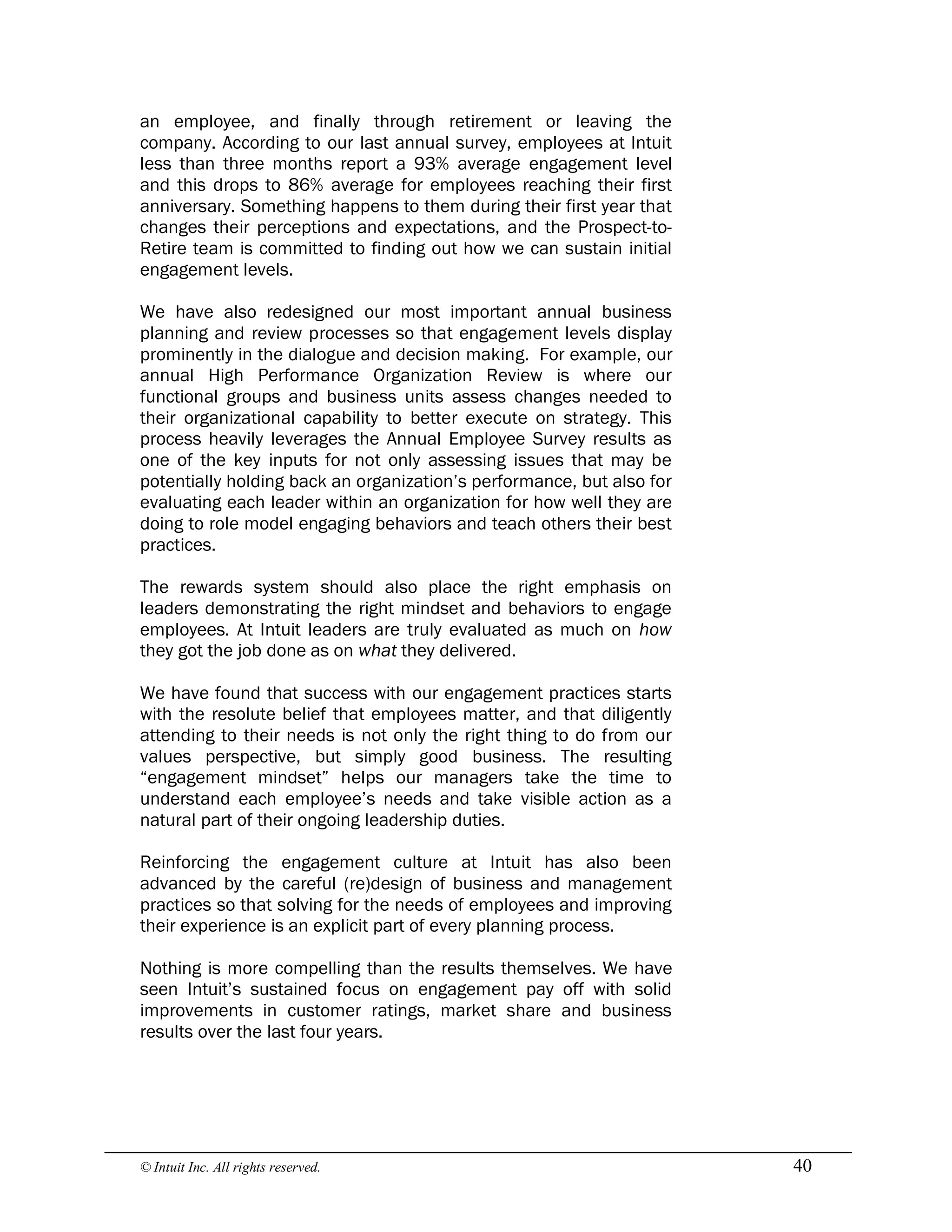 © Intuit Inc. All rights reserved.  40
an employee, and finally through retirement or leaving the
company. According to our last annual survey, employees at Intuit
less than three months report a 93% average engagement level
and this drops to 86% average for employees reaching their first
anniversary. Something happens to them during their first year that
changes their perceptions and expectations, and the Prospect-to-
Retire team is committed to finding out how we can sustain initial
engagement levels.
We have also redesigned our most important annual business
planning and review processes so that engagement levels display
prominently in the dialogue and decision making. For example, our
annual High Performance Organization Review is where our
functional groups and business units assess changes needed to
their organizational capability to better execute on strategy. This
process heavily leverages the Annual Employee Survey results as
one of the key inputs for not only assessing issues that may be
potentially holding back an organization’s performance, but also for
evaluating each leader within an organization for how well they are
doing to role model engaging behaviors and teach others their best
practices.
The rewards system should also place the right emphasis on
leaders demonstrating the right mindset and behaviors to engage
employees. At Intuit leaders are truly evaluated as much on how
they got the job done as on what they delivered.
We have found that success with our engagement practices starts
with the resolute belief that employees matter, and that diligently
attending to their needs is not only the right thing to do from our
values perspective, but simply good business. The resulting
“engagement mindset” helps our managers take the time to
understand each employee’s needs and take visible action as a
natural part of their ongoing leadership duties.
Reinforcing the engagement culture at Intuit has also been
advanced by the careful (re)design of business and management
practices so that solving for the needs of employees and improving
their experience is an explicit part of every planning process.
Nothing is more compelling than the results themselves. We have
seen Intuit’s sustained focus on engagement pay off with solid
improvements in customer ratings, market share and business
results over the last four years.
 