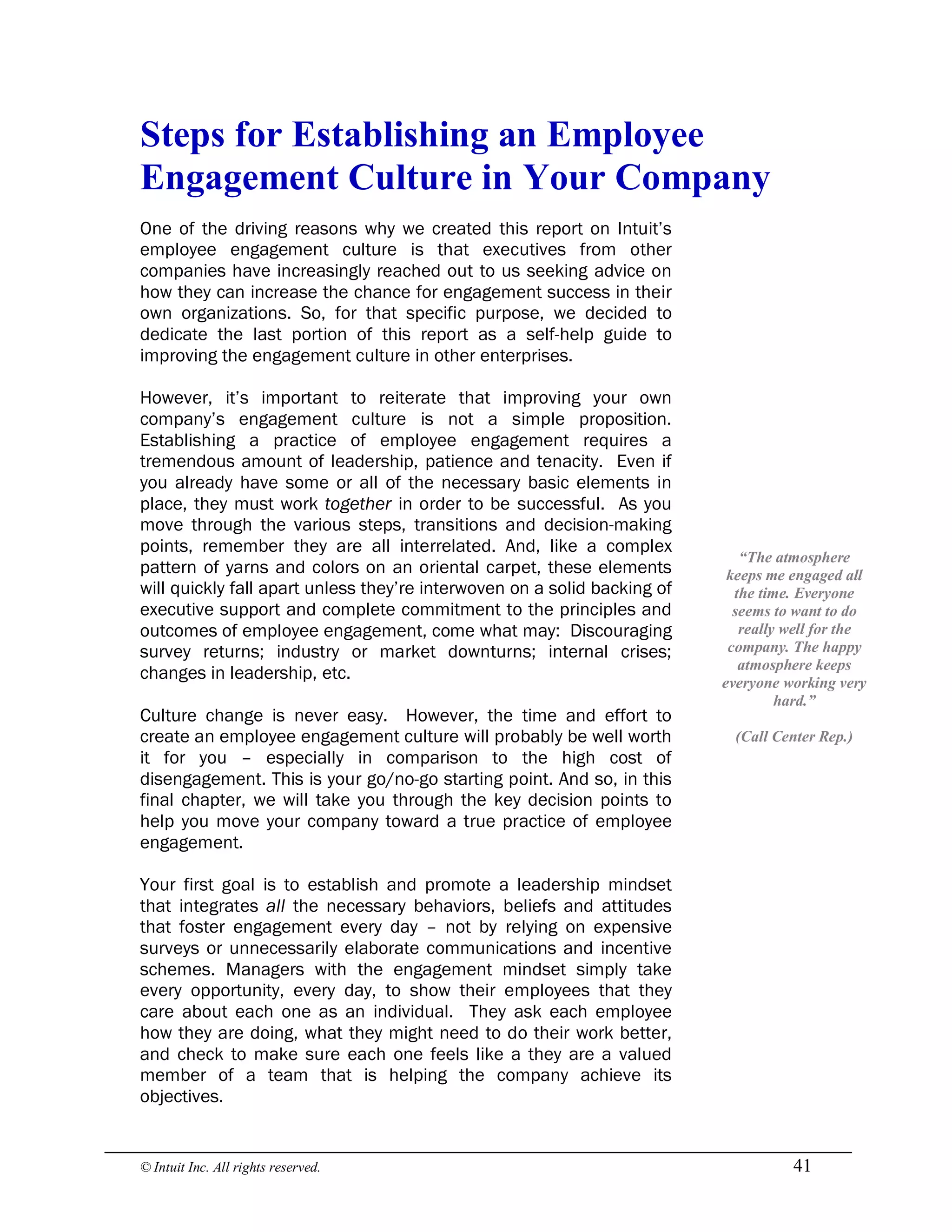 © Intuit Inc. All rights reserved.  41 
Steps for Establishing an Employee 
Engagement Culture in Your Company
One of the driving reasons why we created this report on Intuit’s
employee engagement culture is that executives from other
companies have increasingly reached out to us seeking advice on
how they can increase the chance for engagement success in their
own organizations. So, for that specific purpose, we decided to
dedicate the last portion of this report as a self-help guide to
improving the engagement culture in other enterprises.
However, it’s important to reiterate that improving your own
company’s engagement culture is not a simple proposition.
Establishing a practice of employee engagement requires a
tremendous amount of leadership, patience and tenacity. Even if
you already have some or all of the necessary basic elements in
place, they must work together in order to be successful. As you
move through the various steps, transitions and decision-making
points, remember they are all interrelated. And, like a complex
pattern of yarns and colors on an oriental carpet, these elements
will quickly fall apart unless they’re interwoven on a solid backing of
executive support and complete commitment to the principles and
outcomes of employee engagement, come what may: Discouraging
survey returns; industry or market downturns; internal crises;
changes in leadership, etc.
Culture change is never easy. However, the time and effort to
create an employee engagement culture will probably be well worth
it for you – especially in comparison to the high cost of
disengagement. This is your go/no-go starting point. And so, in this
final chapter, we will take you through the key decision points to
help you move your company toward a true practice of employee
engagement.
Your first goal is to establish and promote a leadership mindset
that integrates all the necessary behaviors, beliefs and attitudes
that foster engagement every day – not by relying on expensive
surveys or unnecessarily elaborate communications and incentive
schemes. Managers with the engagement mindset simply take
every opportunity, every day, to show their employees that they
care about each one as an individual. They ask each employee
how they are doing, what they might need to do their work better,
and check to make sure each one feels like a they are a valued
member of a team that is helping the company achieve its
objectives. 
“The atmosphere 
keeps me engaged all 
the time. Everyone 
seems to want to do 
really well for the 
company. The happy 
atmosphere keeps 
everyone working very 
hard.” 
(Call Center Rep.)
 