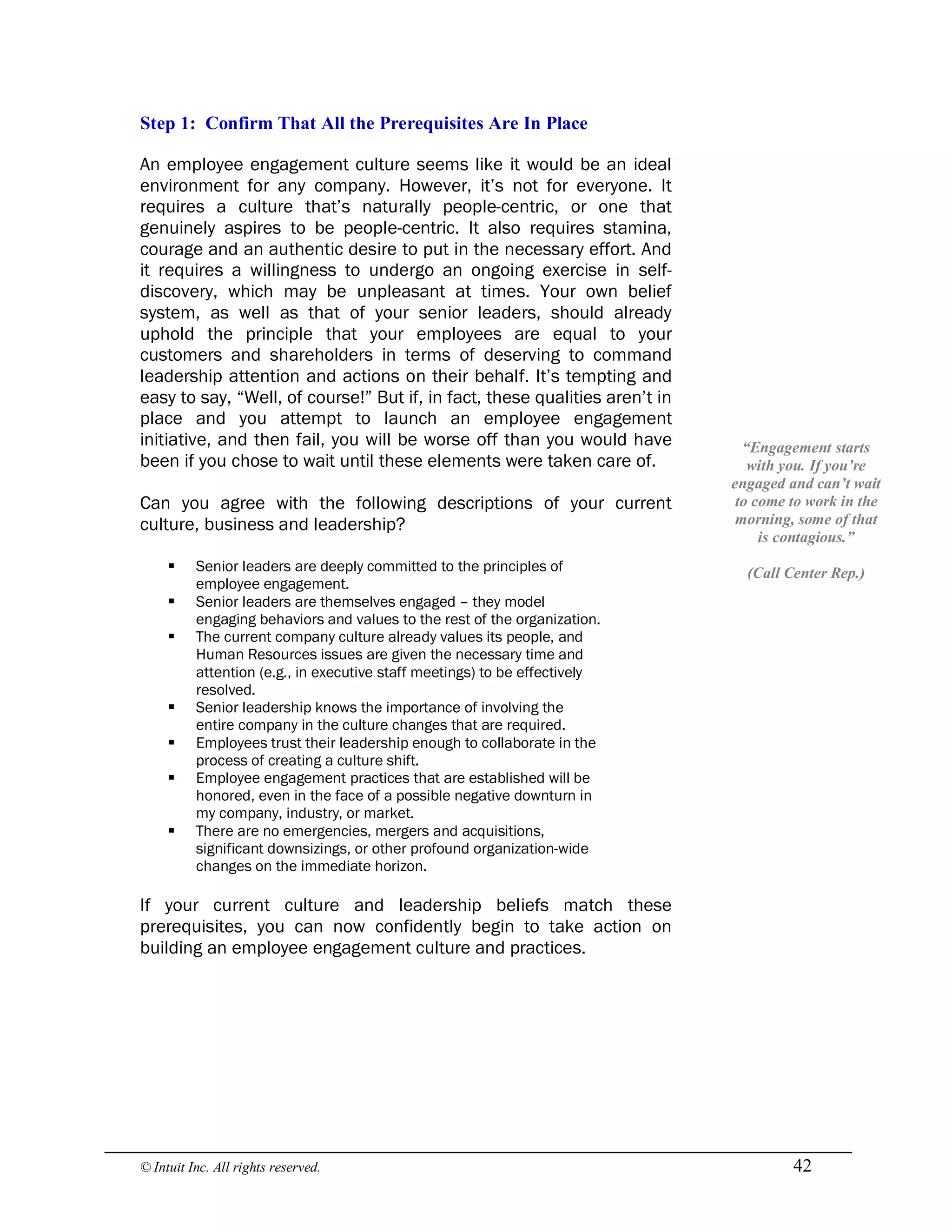 © Intuit Inc. All rights reserved.  42 
Step 1:  Confirm That All the Prerequisites Are In Place
An employee engagement culture seems like it would be an ideal
environment for any company. However, it’s not for everyone. It
requires a culture that’s naturally people-centric, or one that
genuinely aspires to be people-centric. It also requires stamina,
courage and an authentic desire to put in the necessary effort. And
it requires a willingness to undergo an ongoing exercise in self-
discovery, which may be unpleasant at times. Your own belief
system, as well as that of your senior leaders, should already
uphold the principle that your employees are equal to your
customers and shareholders in terms of deserving to command
leadership attention and actions on their behalf. It’s tempting and
easy to say, “Well, of course!” But if, in fact, these qualities aren’t in
place and you attempt to launch an employee engagement
initiative, and then fail, you will be worse off than you would have
been if you chose to wait until these elements were taken care of.
Can you agree with the following descriptions of your current
culture, business and leadership?
§ Senior leaders are deeply committed to the principles of
employee engagement.
§ Senior leaders are themselves engaged – they model
engaging behaviors and values to the rest of the organization.
§ The current company culture already values its people, and
Human Resources issues are given the necessary time and
attention (e.g., in executive staff meetings) to be effectively
resolved.
§ Senior leadership knows the importance of involving the
entire company in the culture changes that are required.
§ Employees trust their leadership enough to collaborate in the
process of creating a culture shift.
§ Employee engagement practices that are established will be
honored, even in the face of a possible negative downturn in
my company, industry, or market.
§ There are no emergencies, mergers and acquisitions,
significant downsizings, or other profound organization-wide
changes on the immediate horizon.
If your current culture and leadership beliefs match these
prerequisites, you can now confidently begin to take action on
building an employee engagement culture and practices. 
“Engagement starts 
with you. If you’re 
engaged and can’t wait 
to come to work in the 
morning, some of that 
is contagious.” 
(Call Center Rep.)
 
