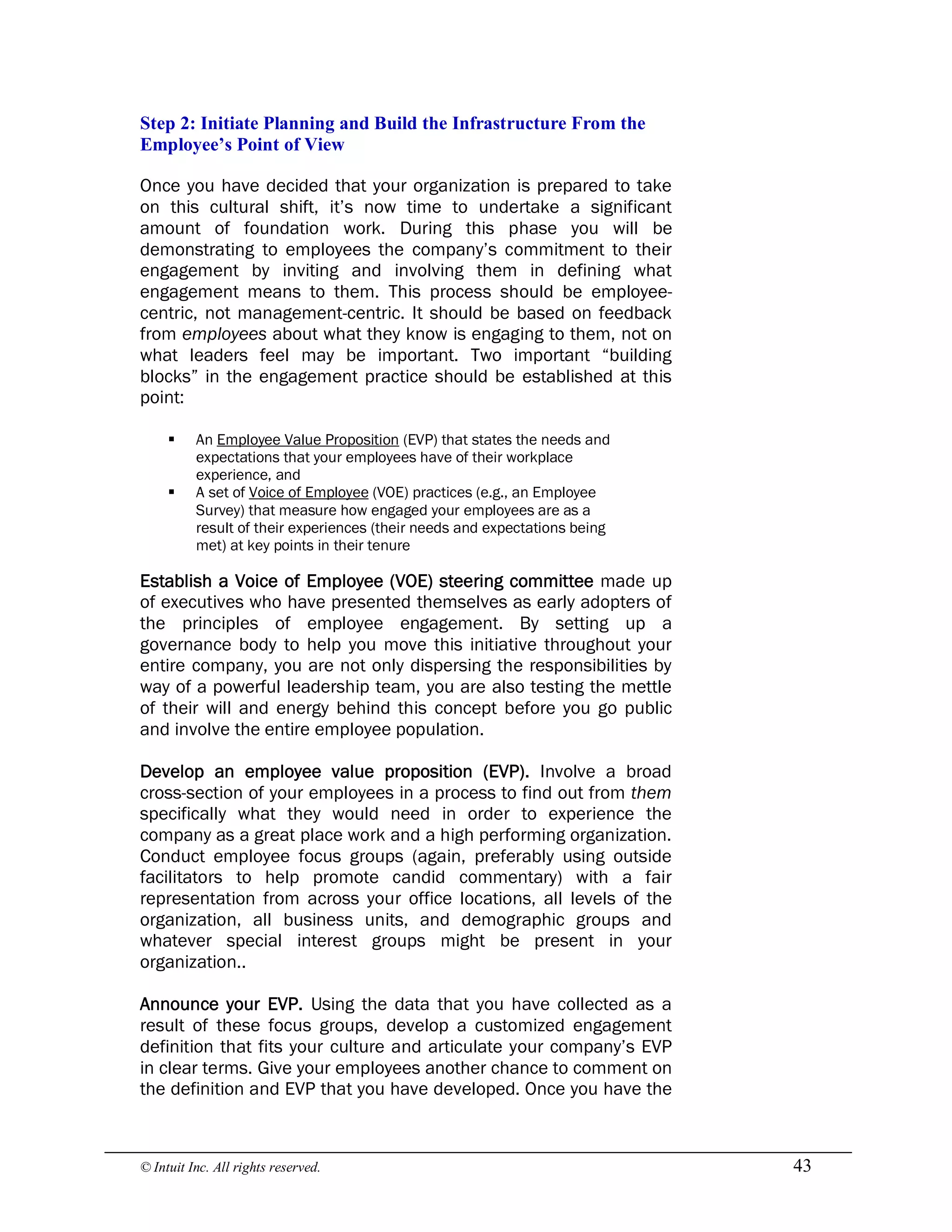 © Intuit Inc. All rights reserved.  43 
Step 2: Initiate Planning and Build the Infrastructure From the 
Employee’s Point of View
Once you have decided that your organization is prepared to take
on this cultural shift, it’s now time to undertake a significant
amount of foundation work. During this phase you will be
demonstrating to employees the company’s commitment to their
engagement by inviting and involving them in defining what
engagement means to them. This process should be employee-
centric, not management-centric. It should be based on feedback
from employees about what they know is engaging to them, not on
what leaders feel may be important. Two important “building
blocks” in the engagement practice should be established at this
point:
§ An Employee Value Proposition (EVP) that states the needs and
expectations that your employees have of their workplace
experience, and
§ A set of Voice of Employee (VOE) practices (e.g., an Employee
Survey) that measure how engaged your employees are as a
result of their experiences (their needs and expectations being
met) at key points in their tenure
Establish a Voice of Employee (VOE) steering committee made up
of executives who have presented themselves as early adopters of
the principles of employee engagement. By setting up a
governance body to help you move this initiative throughout your
entire company, you are not only dispersing the responsibilities by
way of a powerful leadership team, you are also testing the mettle
of their will and energy behind this concept before you go public
and involve the entire employee population.
Develop an employee value proposition (EVP). Involve a broad
cross-section of your employees in a process to find out from them
specifically what they would need in order to experience the
company as a great place work and a high performing organization.
Conduct employee focus groups (again, preferably using outside
facilitators to help promote candid commentary) with a fair
representation from across your office locations, all levels of the
organization, all business units, and demographic groups and
whatever special interest groups might be present in your
organization..
Announce your EVP. Using the data that you have collected as a
result of these focus groups, develop a customized engagement
definition that fits your culture and articulate your company’s EVP
in clear terms. Give your employees another chance to comment on
the definition and EVP that you have developed. Once you have the
 