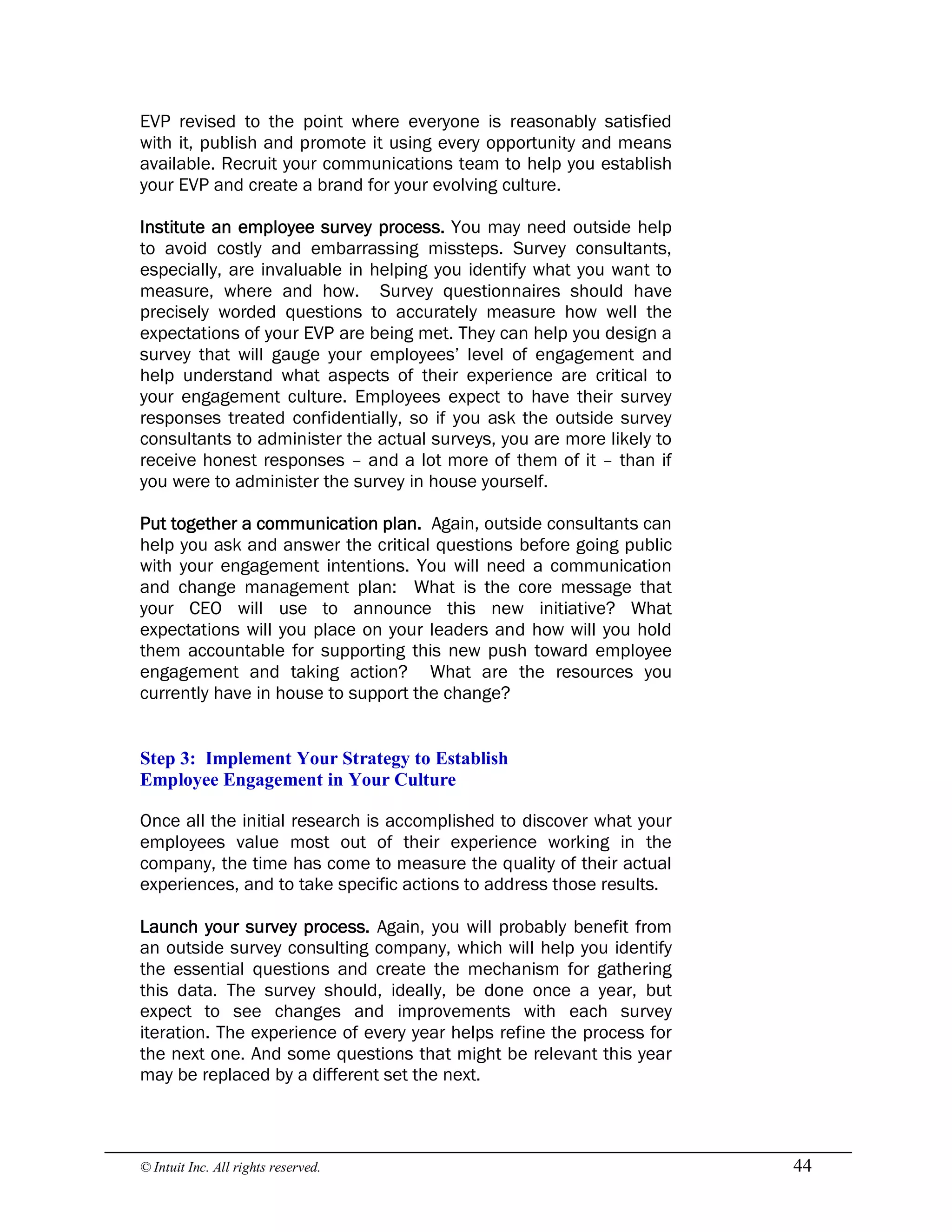 © Intuit Inc. All rights reserved.  44
EVP revised to the point where everyone is reasonably satisfied
with it, publish and promote it using every opportunity and means
available. Recruit your communications team to help you establish
your EVP and create a brand for your evolving culture.
Institute an employee survey process. You may need outside help
to avoid costly and embarrassing missteps. Survey consultants,
especially, are invaluable in helping you identify what you want to
measure, where and how. Survey questionnaires should have
precisely worded questions to accurately measure how well the
expectations of your EVP are being met. They can help you design a
survey that will gauge your employees’ level of engagement and
help understand what aspects of their experience are critical to
your engagement culture. Employees expect to have their survey
responses treated confidentially, so if you ask the outside survey
consultants to administer the actual surveys, you are more likely to
receive honest responses – and a lot more of them of it – than if
you were to administer the survey in house yourself.
Put together a communication plan. Again, outside consultants can
help you ask and answer the critical questions before going public
with your engagement intentions. You will need a communication
and change management plan: What is the core message that
your CEO will use to announce this new initiative? What
expectations will you place on your leaders and how will you hold
them accountable for supporting this new push toward employee
engagement and taking action? What are the resources you
currently have in house to support the change? 
Step 3:  Implement Your Strategy to Establish 
Employee Engagement in Your Culture
Once all the initial research is accomplished to discover what your
employees value most out of their experience working in the
company, the time has come to measure the quality of their actual
experiences, and to take specific actions to address those results.
Launch your survey process. Again, you will probably benefit from
an outside survey consulting company, which will help you identify
the essential questions and create the mechanism for gathering
this data. The survey should, ideally, be done once a year, but
expect to see changes and improvements with each survey
iteration. The experience of every year helps refine the process for
the next one. And some questions that might be relevant this year
may be replaced by a different set the next.
 