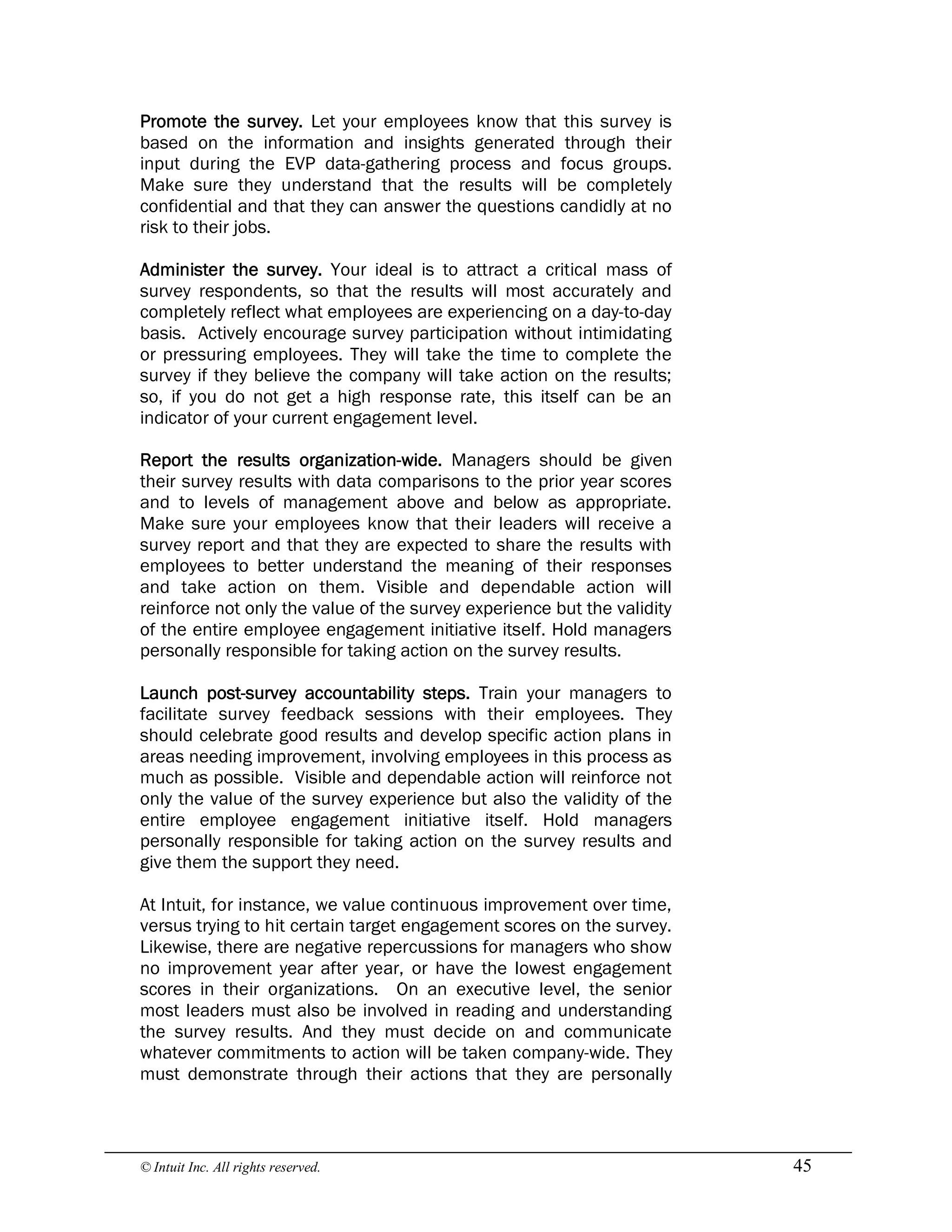 © Intuit Inc. All rights reserved.  45 
Promote the survey. Let your employees know that this survey is
based on the information and insights generated through their
input during the EVP data-gathering process and focus groups.
Make sure they understand that the results will be completely
confidential and that they can answer the questions candidly at no
risk to their jobs.
Administer the survey. Your ideal is to attract a critical mass of
survey respondents, so that the results will most accurately and
completely reflect what employees are experiencing on a day-to-day
basis. Actively encourage survey participation without intimidating
or pressuring employees. They will take the time to complete the
survey if they believe the company will take action on the results;
so, if you do not get a high response rate, this itself can be an
indicator of your current engagement level.
Report the results organization-wide. Managers should be given
their survey results with data comparisons to the prior year scores
and to levels of management above and below as appropriate.
Make sure your employees know that their leaders will receive a
survey report and that they are expected to share the results with
employees to better understand the meaning of their responses
and take action on them. Visible and dependable action will
reinforce not only the value of the survey experience but the validity
of the entire employee engagement initiative itself. Hold managers
personally responsible for taking action on the survey results.
Launch post-survey accountability steps. Train your managers to
facilitate survey feedback sessions with their employees. They
should celebrate good results and develop specific action plans in
areas needing improvement, involving employees in this process as
much as possible. Visible and dependable action will reinforce not
only the value of the survey experience but also the validity of the
entire employee engagement initiative itself. Hold managers
personally responsible for taking action on the survey results and
give them the support they need.
At Intuit, for instance, we value continuous improvement over time,
versus trying to hit certain target engagement scores on the survey.
Likewise, there are negative repercussions for managers who show
no improvement year after year, or have the lowest engagement
scores in their organizations. On an executive level, the senior
most leaders must also be involved in reading and understanding
the survey results. And they must decide on and communicate
whatever commitments to action will be taken company-wide. They
must demonstrate through their actions that they are personally
 