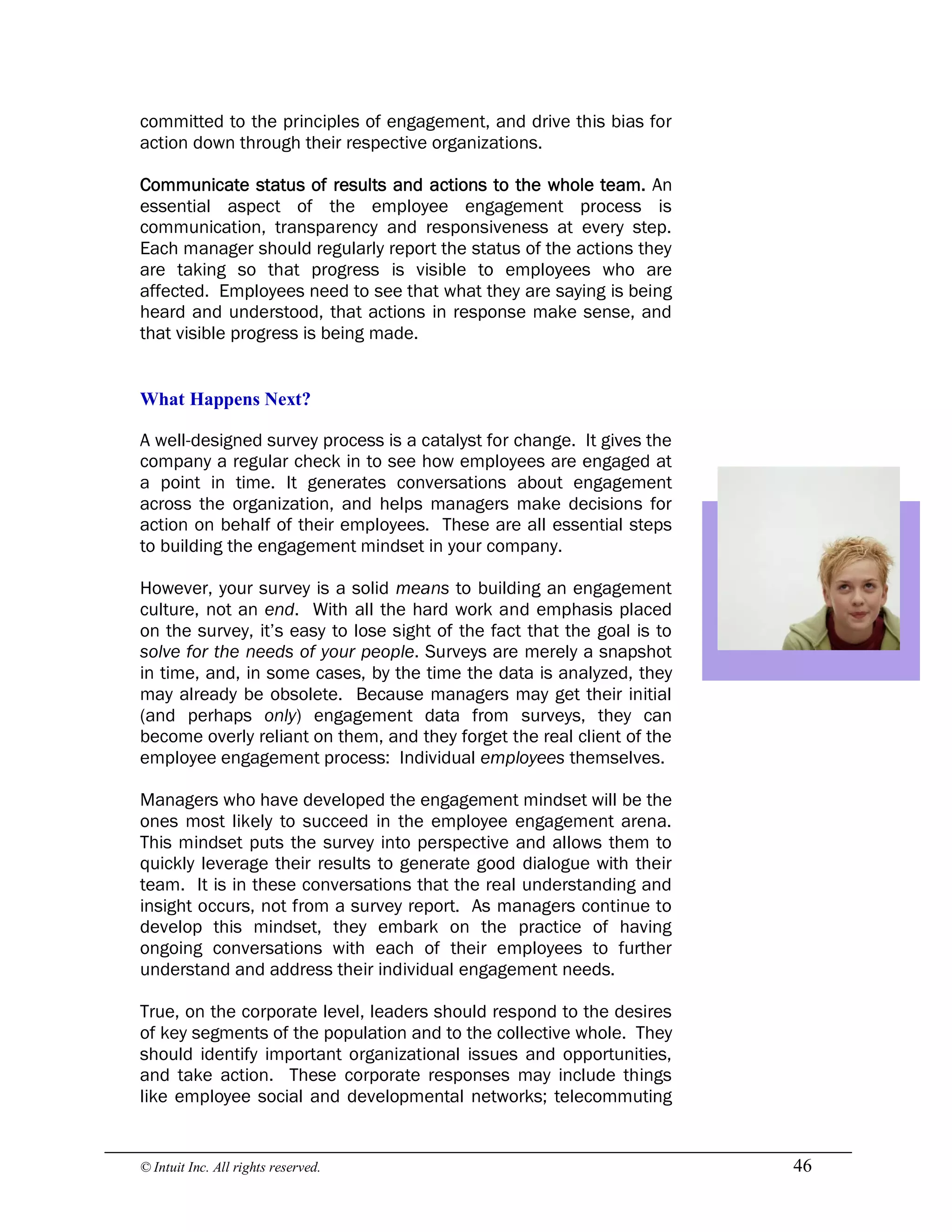 © Intuit Inc. All rights reserved.  46
committed to the principles of engagement, and drive this bias for
action down through their respective organizations.
Communicate status of results and actions to the whole team. An
essential aspect of the employee engagement process is
communication, transparency and responsiveness at every step.
Each manager should regularly report the status of the actions they
are taking so that progress is visible to employees who are
affected. Employees need to see that what they are saying is being
heard and understood, that actions in response make sense, and
that visible progress is being made. 
What Happens Next?
A well-designed survey process is a catalyst for change. It gives the
company a regular check in to see how employees are engaged at
a point in time. It generates conversations about engagement
across the organization, and helps managers make decisions for
action on behalf of their employees. These are all essential steps
to building the engagement mindset in your company.
However, your survey is a solid means to building an engagement
culture, not an end. With all the hard work and emphasis placed
on the survey, it’s easy to lose sight of the fact that the goal is to
solve for the needs of your people. Surveys are merely a snapshot
in time, and, in some cases, by the time the data is analyzed, they
may already be obsolete. Because managers may get their initial
(and perhaps only) engagement data from surveys, they can
become overly reliant on them, and they forget the real client of the
employee engagement process: Individual employees themselves.
Managers who have developed the engagement mindset will be the
ones most likely to succeed in the employee engagement arena.
This mindset puts the survey into perspective and allows them to
quickly leverage their results to generate good dialogue with their
team. It is in these conversations that the real understanding and
insight occurs, not from a survey report. As managers continue to
develop this mindset, they embark on the practice of having
ongoing conversations with each of their employees to further
understand and address their individual engagement needs.
True, on the corporate level, leaders should respond to the desires
of key segments of the population and to the collective whole. They
should identify important organizational issues and opportunities,
and take action. These corporate responses may include things
like employee social and developmental networks; telecommuting
 