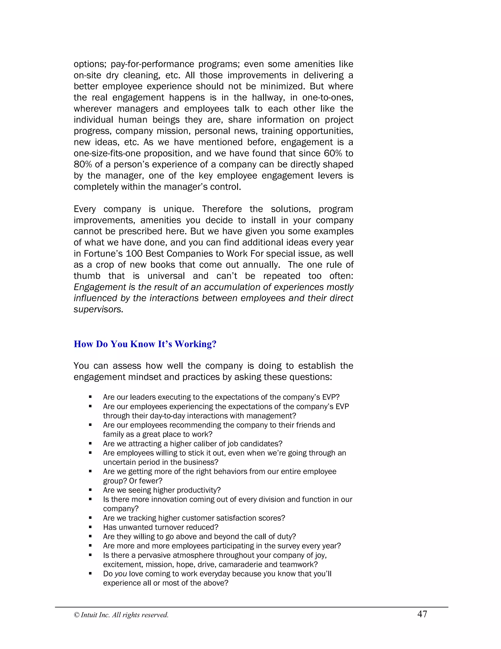 © Intuit Inc. All rights reserved.  47
options; pay-for-performance programs; even some amenities like
on-site dry cleaning, etc. All those improvements in delivering a
better employee experience should not be minimized. But where
the real engagement happens is in the hallway, in one-to-ones,
wherever managers and employees talk to each other like the
individual human beings they are, share information on project
progress, company mission, personal news, training opportunities,
new ideas, etc. As we have mentioned before, engagement is a
one-size-fits-one proposition, and we have found that since 60% to
80% of a person’s experience of a company can be directly shaped
by the manager, one of the key employee engagement levers is
completely within the manager’s control.
Every company is unique. Therefore the solutions, program
improvements, amenities you decide to install in your company
cannot be prescribed here. But we have given you some examples
of what we have done, and you can find additional ideas every year
in Fortune’s 100 Best Companies to Work For special issue, as well
as a crop of new books that come out annually. The one rule of
thumb that is universal and can’t be repeated too often:
Engagement is the result of an accumulation of experiences mostly
influenced by the interactions between employees and their direct
supervisors. 
How Do You Know It’s Working?
You can assess how well the company is doing to establish the
engagement mindset and practices by asking these questions:
§ Are our leaders executing to the expectations of the company’s EVP?
§ Are our employees experiencing the expectations of the company’s EVP
through their day-to-day interactions with management?
§ Are our employees recommending the company to their friends and
family as a great place to work?
§ Are we attracting a higher caliber of job candidates?
§ Are employees willing to stick it out, even when we’re going through an
uncertain period in the business?
§ Are we getting more of the right behaviors from our entire employee
group? Or fewer?
§ Are we seeing higher productivity?
§ Is there more innovation coming out of every division and function in our
company?
§ Are we tracking higher customer satisfaction scores?
§ Has unwanted turnover reduced?
§ Are they willing to go above and beyond the call of duty?
§ Are more and more employees participating in the survey every year?
§ Is there a pervasive atmosphere throughout your company of joy,
excitement, mission, hope, drive, camaraderie and teamwork?
§ Do you love coming to work everyday because you know that you’ll
experience all or most of the above?
 
