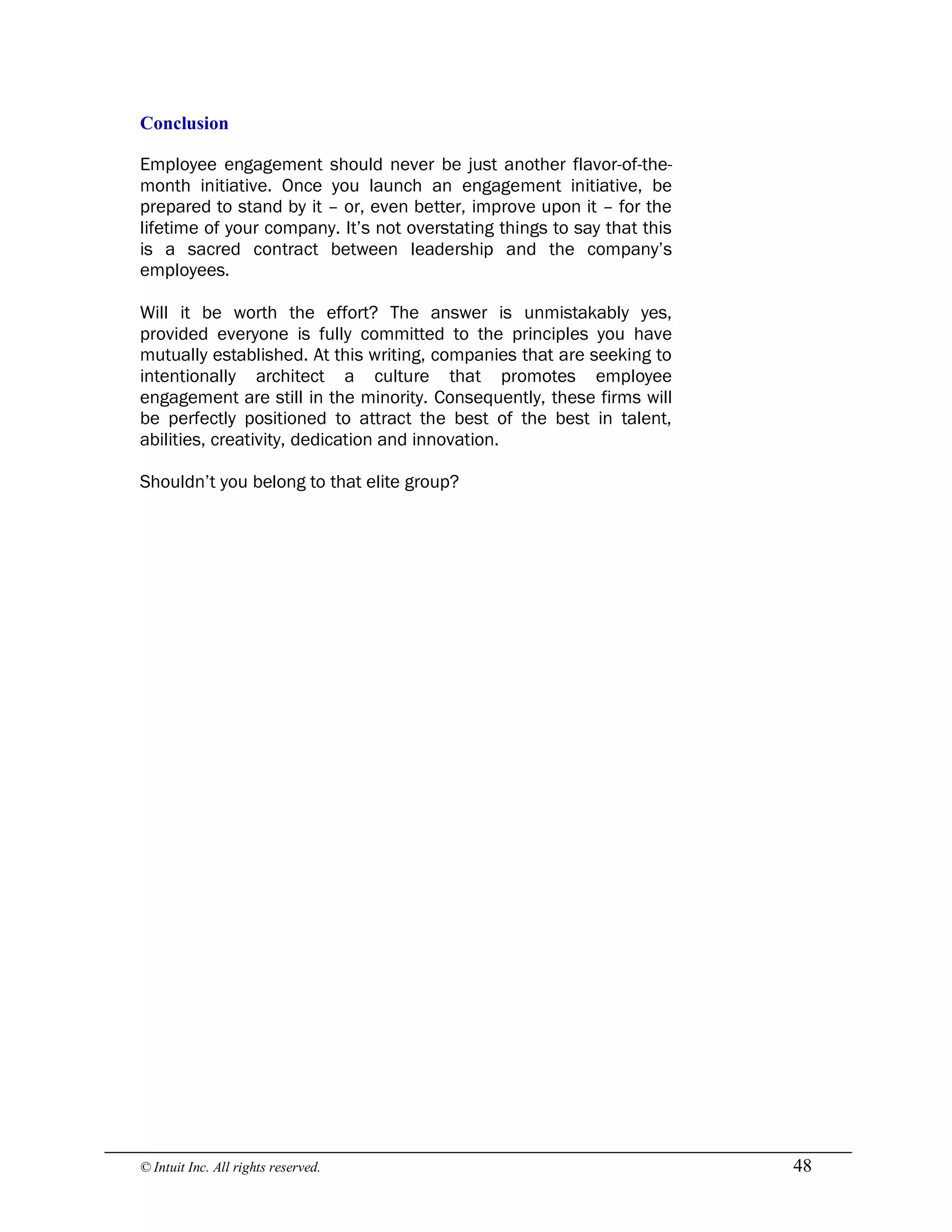 © Intuit Inc. All rights reserved.  48 
Conclusion
Employee engagement should never be just another flavor-of-the-
month initiative. Once you launch an engagement initiative, be
prepared to stand by it – or, even better, improve upon it – for the
lifetime of your company. It’s not overstating things to say that this
is a sacred contract between leadership and the company’s
employees.
Will it be worth the effort? The answer is unmistakably yes,
provided everyone is fully committed to the principles you have
mutually established. At this writing, companies that are seeking to
intentionally architect a culture that promotes employee
engagement are still in the minority. Consequently, these firms will
be perfectly positioned to attract the best of the best in talent,
abilities, creativity, dedication and innovation.
Shouldn’t you belong to that elite group?
 