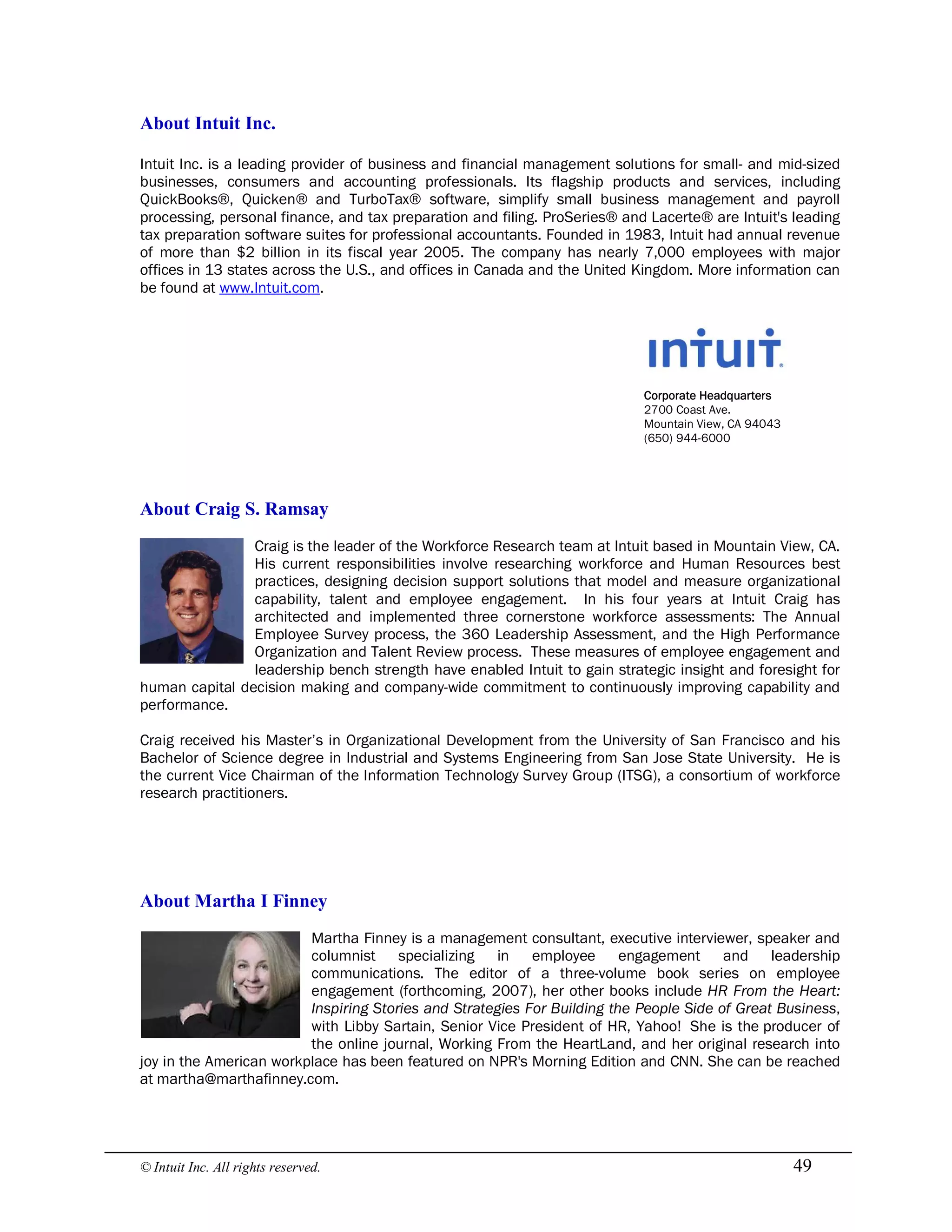 © Intuit Inc. All rights reserved.  49 
About Intuit Inc.
Intuit Inc. is a leading provider of business and financial management solutions for small- and mid-sized
businesses, consumers and accounting professionals. Its flagship products and services, including
QuickBooks®, Quicken® and TurboTax® software, simplify small business management and payroll
processing, personal finance, and tax preparation and filing. ProSeries® and Lacerte® are Intuit's leading
tax preparation software suites for professional accountants. Founded in 1983, Intuit had annual revenue
of more than $2 billion in its fiscal year 2005. The company has nearly 7,000 employees with major
offices in 13 states across the U.S., and offices in Canada and the United Kingdom. More information can
be found at www.Intuit.com.
Corporate Headquarters
2700 Coast Ave.
Mountain View, CA 94043
(650) 944-6000 
About Craig S. Ramsay
Craig is the leader of the Workforce Research team at Intuit based in Mountain View, CA.
His current responsibilities involve researching workforce and Human Resources best
practices, designing decision support solutions that model and measure organizational
capability, talent and employee engagement. In his four years at Intuit Craig has
architected and implemented three cornerstone workforce assessments: The Annual
Employee Survey process, the 360 Leadership Assessment, and the High Performance
Organization and Talent Review process. These measures of employee engagement and
leadership bench strength have enabled Intuit to gain strategic insight and foresight for
human capital decision making and company-wide commitment to continuously improving capability and
performance.
Craig received his Master’s in Organizational Development from the University of San Francisco and his
Bachelor of Science degree in Industrial and Systems Engineering from San Jose State University. He is
the current Vice Chairman of the Information Technology Survey Group (ITSG), a consortium of workforce
research practitioners. 
About Martha I Finney
Martha Finney is a management consultant, executive interviewer, speaker and
columnist specializing in employee engagement and leadership
communications. The editor of a three-volume book series on employee
engagement (forthcoming, 2007), her other books include HR From the Heart:
Inspiring Stories and Strategies For Building the People Side of Great Business,
with Libby Sartain, Senior Vice President of HR, Yahoo! She is the producer of
the online journal, Working From the HeartLand, and her original research into
joy in the American workplace has been featured on NPR's Morning Edition and CNN. She can be reached
at martha@marthafinney.com.
 