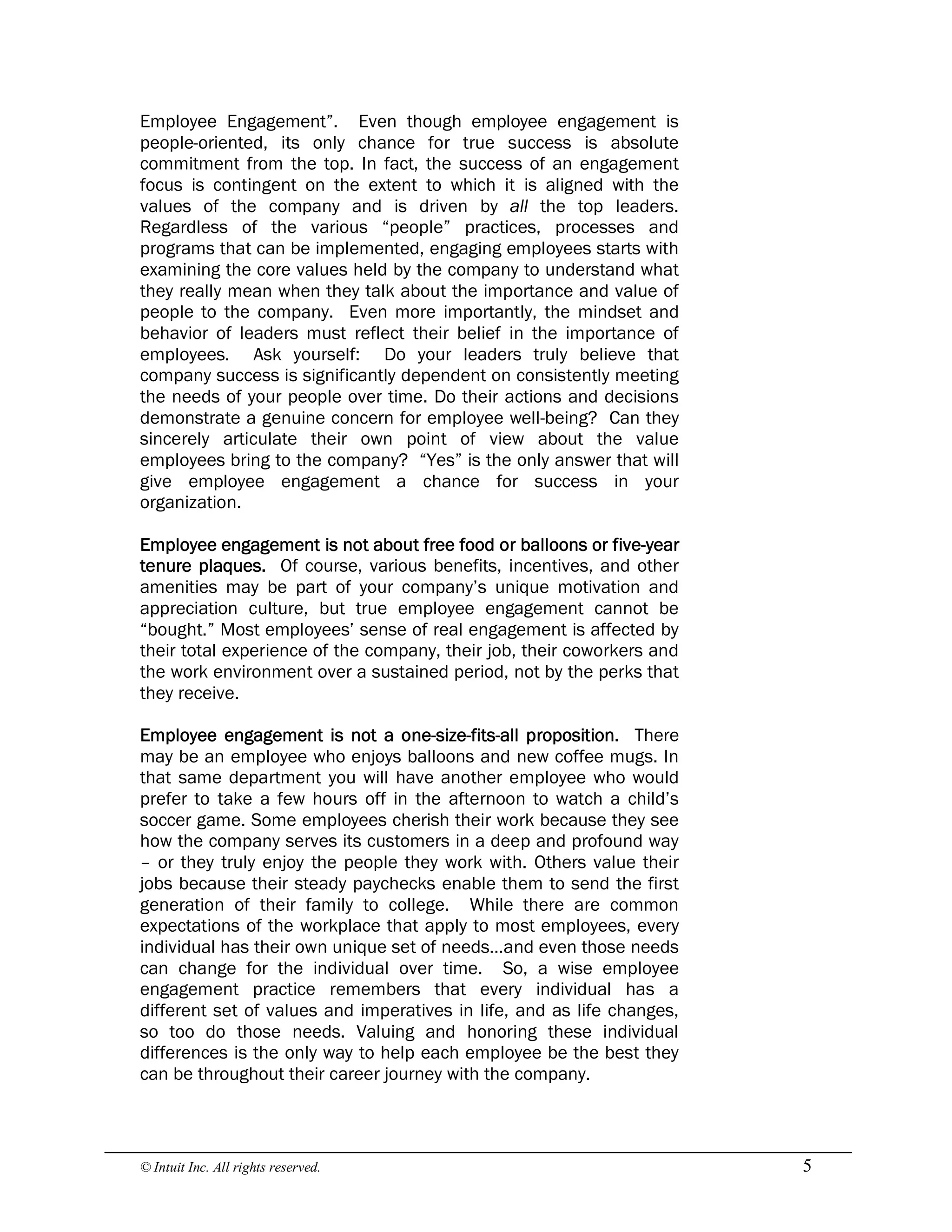 © Intuit Inc. All rights reserved.  5
Employee Engagement”. Even though employee engagement is
people-oriented, its only chance for true success is absolute
commitment from the top. In fact, the success of an engagement
focus is contingent on the extent to which it is aligned with the
values of the company and is driven by all the top leaders.
Regardless of the various “people” practices, processes and
programs that can be implemented, engaging employees starts with
examining the core values held by the company to understand what
they really mean when they talk about the importance and value of
people to the company. Even more importantly, the mindset and
behavior of leaders must reflect their belief in the importance of
employees. Ask yourself: Do your leaders truly believe that
company success is significantly dependent on consistently meeting
the needs of your people over time. Do their actions and decisions
demonstrate a genuine concern for employee well-being? Can they
sincerely articulate their own point of view about the value
employees bring to the company? “Yes” is the only answer that will
give employee engagement a chance for success in your
organization.
Employee engagement is not about free food or balloons or five-year
tenure plaques. Of course, various benefits, incentives, and other
amenities may be part of your company’s unique motivation and
appreciation culture, but true employee engagement cannot be
“bought.” Most employees’ sense of real engagement is affected by
their total experience of the company, their job, their coworkers and
the work environment over a sustained period, not by the perks that
they receive.
Employee engagement is not a one-size-fits-all proposition. There
may be an employee who enjoys balloons and new coffee mugs. In
that same department you will have another employee who would
prefer to take a few hours off in the afternoon to watch a child’s
soccer game. Some employees cherish their work because they see
how the company serves its customers in a deep and profound way
– or they truly enjoy the people they work with. Others value their
jobs because their steady paychecks enable them to send the first
generation of their family to college. While there are common
expectations of the workplace that apply to most employees, every
individual has their own unique set of needs…and even those needs
can change for the individual over time. So, a wise employee
engagement practice remembers that every individual has a
different set of values and imperatives in life, and as life changes,
so too do those needs. Valuing and honoring these individual
differences is the only way to help each employee be the best they
can be throughout their career journey with the company.
 