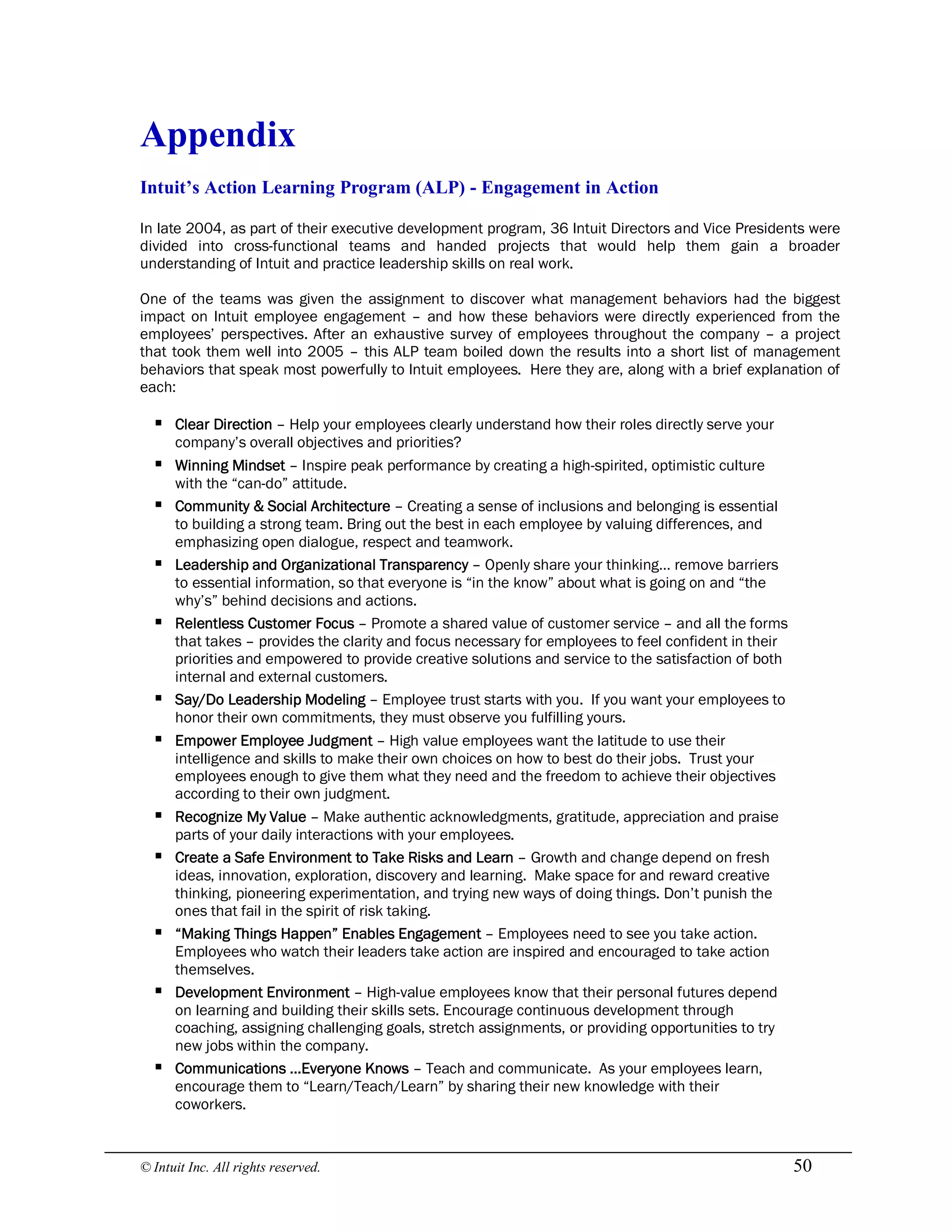 © Intuit Inc. All rights reserved.  50 
Appendix 
Intuit’s Action Learning Program (ALP) ­ Engagement in Action
In late 2004, as part of their executive development program, 36 Intuit Directors and Vice Presidents were
divided into cross-functional teams and handed projects that would help them gain a broader
understanding of Intuit and practice leadership skills on real work.
One of the teams was given the assignment to discover what management behaviors had the biggest
impact on Intuit employee engagement – and how these behaviors were directly experienced from the
employees’ perspectives. After an exhaustive survey of employees throughout the company – a project
that took them well into 2005 – this ALP team boiled down the results into a short list of management
behaviors that speak most powerfully to Intuit employees. Here they are, along with a brief explanation of
each:
§ Clear Direction – Help your employees clearly understand how their roles directly serve your
company’s overall objectives and priorities?
§ Winning Mindset – Inspire peak performance by creating a high-spirited, optimistic culture
with the “can-do” attitude.
§ Community & Social Architecture – Creating a sense of inclusions and belonging is essential
to building a strong team. Bring out the best in each employee by valuing differences, and
emphasizing open dialogue, respect and teamwork.
§ Leadership and Organizational Transparency – Openly share your thinking… remove barriers
to essential information, so that everyone is “in the know” about what is going on and “the
why’s” behind decisions and actions.
§ Relentless Customer Focus – Promote a shared value of customer service – and all the forms
that takes – provides the clarity and focus necessary for employees to feel confident in their
priorities and empowered to provide creative solutions and service to the satisfaction of both
internal and external customers.
§ Say/Do Leadership Modeling – Employee trust starts with you. If you want your employees to
honor their own commitments, they must observe you fulfilling yours.
§ Empower Employee Judgment – High value employees want the latitude to use their
intelligence and skills to make their own choices on how to best do their jobs. Trust your
employees enough to give them what they need and the freedom to achieve their objectives
according to their own judgment.
§ Recognize My Value – Make authentic acknowledgments, gratitude, appreciation and praise
parts of your daily interactions with your employees.
§ Create a Safe Environment to Take Risks and Learn – Growth and change depend on fresh
ideas, innovation, exploration, discovery and learning. Make space for and reward creative
thinking, pioneering experimentation, and trying new ways of doing things. Don’t punish the
ones that fail in the spirit of risk taking.
§ “Making Things Happen” Enables Engagement – Employees need to see you take action.
Employees who watch their leaders take action are inspired and encouraged to take action
themselves.
§ Development Environment – High-value employees know that their personal futures depend
on learning and building their skills sets. Encourage continuous development through
coaching, assigning challenging goals, stretch assignments, or providing opportunities to try
new jobs within the company.
§ Communications …Everyone Knows – Teach and communicate. As your employees learn,
encourage them to “Learn/Teach/Learn” by sharing their new knowledge with their
coworkers.
 