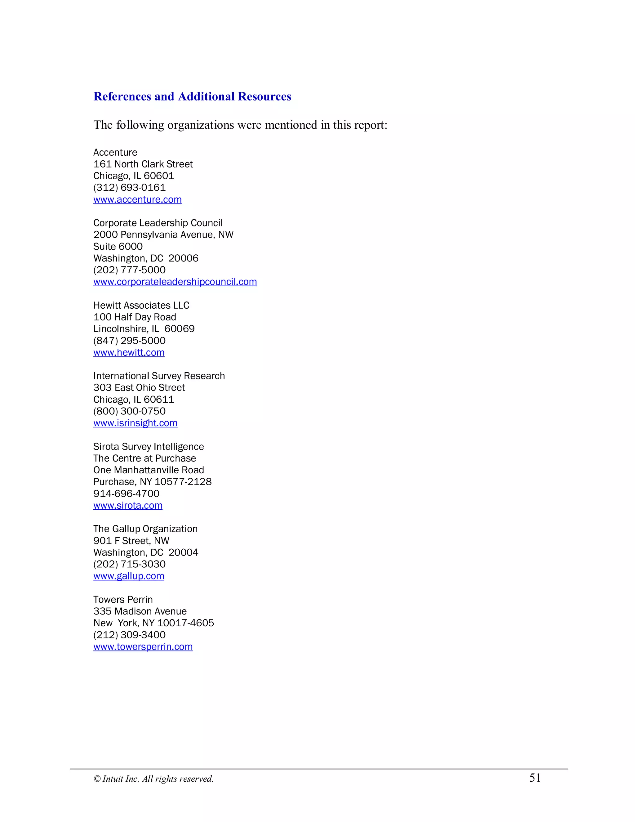 © Intuit Inc. All rights reserved.  51 
References and Additional Resources 
The following organizations were mentioned in this report:
Accenture
161 North Clark Street
Chicago, IL 60601
(312) 693-0161
www.accenture.com
Corporate Leadership Council
2000 Pennsylvania Avenue, NW
Suite 6000
Washington, DC 20006
(202) 777-5000
www.corporateleadershipcouncil.com
Hewitt Associates LLC
100 Half Day Road
Lincolnshire, IL 60069
(847) 295-5000
www.hewitt.com
International Survey Research
303 East Ohio Street
Chicago, IL 60611
(800) 300-0750
www.isrinsight.com
Sirota Survey Intelligence
The Centre at Purchase
One Manhattanville Road
Purchase, NY 10577-2128
914-696-4700
www.sirota.com
The Gallup Organization
901 F Street, NW
Washington, DC 20004
(202) 715-3030
www.gallup.com
Towers Perrin
335 Madison Avenue
New York, NY 10017-4605
(212) 309-3400
www.towersperrin.com
 
