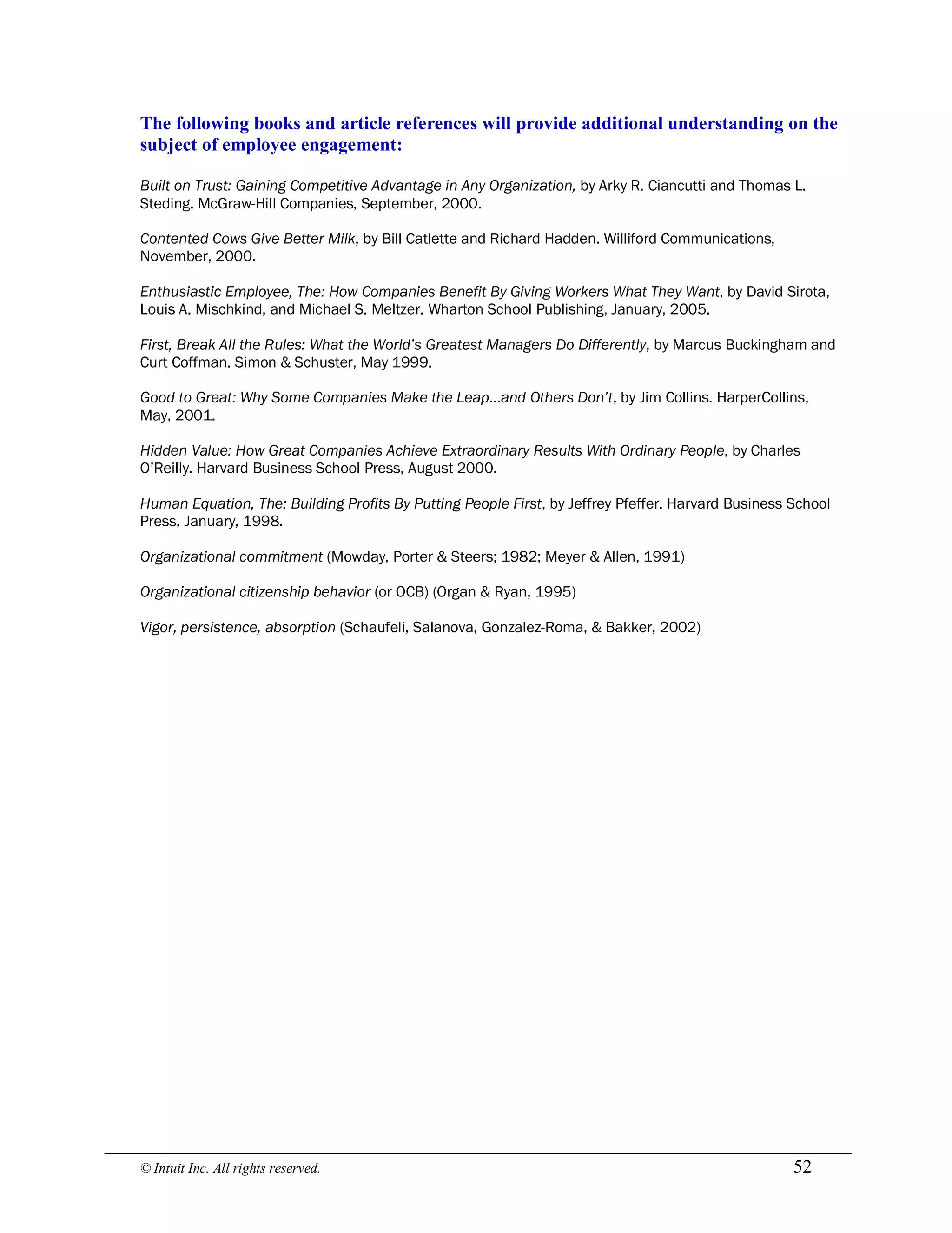 © Intuit Inc. All rights reserved.  52 
The following books and article references will provide additional understanding on the 
subject of employee engagement:
Built on Trust: Gaining Competitive Advantage in Any Organization, by Arky R. Ciancutti and Thomas L.
Steding. McGraw-Hill Companies, September, 2000.
Contented Cows Give Better Milk, by Bill Catlette and Richard Hadden. Williford Communications,
November, 2000.
Enthusiastic Employee, The: How Companies Benefit By Giving Workers What They Want, by David Sirota,
Louis A. Mischkind, and Michael S. Meltzer. Wharton School Publishing, January, 2005.
First, Break All the Rules: What the World’s Greatest Managers Do Differently, by Marcus Buckingham and
Curt Coffman. Simon & Schuster, May 1999.
Good to Great: Why Some Companies Make the Leap…and Others Don’t, by Jim Collins. HarperCollins,
May, 2001.
Hidden Value: How Great Companies Achieve Extraordinary Results With Ordinary People, by Charles
O’Reilly. Harvard Business School Press, August 2000.
Human Equation, The: Building Profits By Putting People First, by Jeffrey Pfeffer. Harvard Business School
Press, January, 1998.
Organizational commitment (Mowday, Porter & Steers; 1982; Meyer & Allen, 1991)
Organizational citizenship behavior (or OCB) (Organ & Ryan, 1995)
Vigor, persistence, absorption (Schaufeli, Salanova, Gonzalez-Roma, & Bakker, 2002)
 