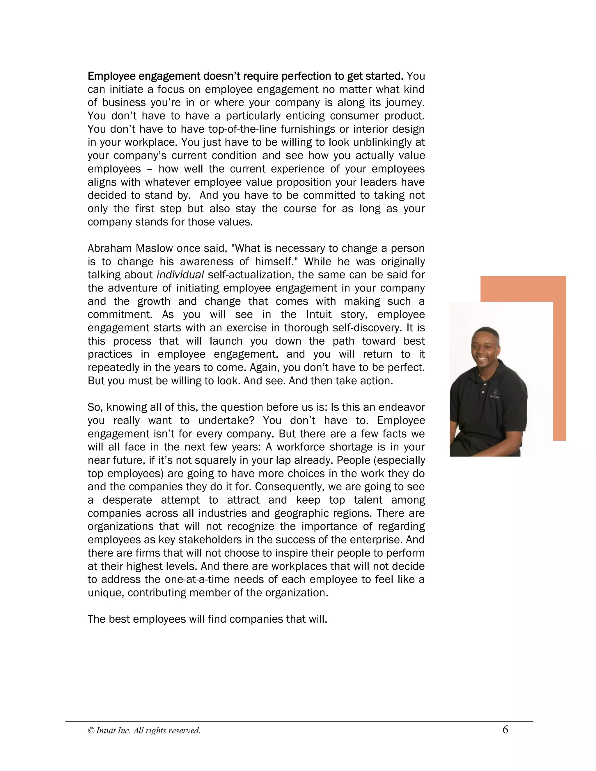 © Intuit Inc. All rights reserved.  6 
Employee engagement doesn’t require perfection to get started. You
can initiate a focus on employee engagement no matter what kind
of business you’re in or where your company is along its journey.
You don’t have to have a particularly enticing consumer product.
You don’t have to have top-of-the-line furnishings or interior design
in your workplace. You just have to be willing to look unblinkingly at
your company’s current condition and see how you actually value
employees – how well the current experience of your employees
aligns with whatever employee value proposition your leaders have
decided to stand by. And you have to be committed to taking not
only the first step but also stay the course for as long as your
company stands for those values.
Abraham Maslow once said, "What is necessary to change a person
is to change his awareness of himself." While he was originally
talking about individual self-actualization, the same can be said for
the adventure of initiating employee engagement in your company
and the growth and change that comes with making such a
commitment. As you will see in the Intuit story, employee
engagement starts with an exercise in thorough self-discovery. It is
this process that will launch you down the path toward best
practices in employee engagement, and you will return to it
repeatedly in the years to come. Again, you don’t have to be perfect.
But you must be willing to look. And see. And then take action.
So, knowing all of this, the question before us is: Is this an endeavor
you really want to undertake? You don’t have to. Employee
engagement isn’t for every company. But there are a few facts we
will all face in the next few years: A workforce shortage is in your
near future, if it’s not squarely in your lap already. People (especially
top employees) are going to have more choices in the work they do
and the companies they do it for. Consequently, we are going to see
a desperate attempt to attract and keep top talent among
companies across all industries and geographic regions. There are
organizations that will not recognize the importance of regarding
employees as key stakeholders in the success of the enterprise. And
there are firms that will not choose to inspire their people to perform
at their highest levels. And there are workplaces that will not decide
to address the one-at-a-time needs of each employee to feel like a
unique, contributing member of the organization.
The best employees will find companies that will.
 