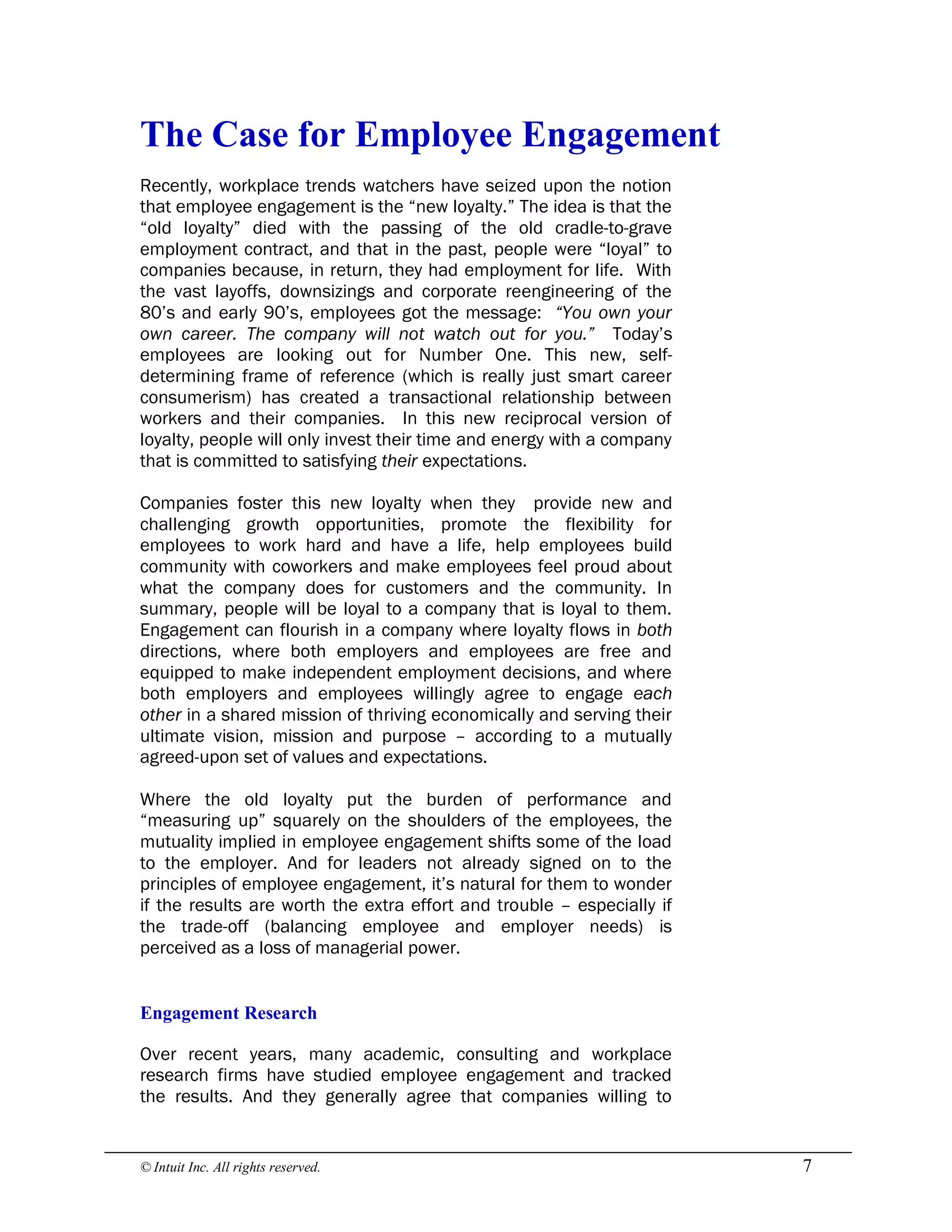 © Intuit Inc. All rights reserved.  7 
The Case for Employee Engagement
Recently, workplace trends watchers have seized upon the notion
that employee engagement is the “new loyalty.” The idea is that the
“old loyalty” died with the passing of the old cradle-to-grave
employment contract, and that in the past, people were “loyal” to
companies because, in return, they had employment for life. With
the vast layoffs, downsizings and corporate reengineering of the
80’s and early 90’s, employees got the message: “You own your
own career. The company will not watch out for you.” Today’s
employees are looking out for Number One. This new, self-
determining frame of reference (which is really just smart career
consumerism) has created a transactional relationship between
workers and their companies. In this new reciprocal version of
loyalty, people will only invest their time and energy with a company
that is committed to satisfying their expectations.
Companies foster this new loyalty when they provide new and
challenging growth opportunities, promote the flexibility for
employees to work hard and have a life, help employees build
community with coworkers and make employees feel proud about
what the company does for customers and the community. In
summary, people will be loyal to a company that is loyal to them.
Engagement can flourish in a company where loyalty flows in both
directions, where both employers and employees are free and
equipped to make independent employment decisions, and where
both employers and employees willingly agree to engage each
other in a shared mission of thriving economically and serving their
ultimate vision, mission and purpose – according to a mutually
agreed-upon set of values and expectations.
Where the old loyalty put the burden of performance and
“measuring up” squarely on the shoulders of the employees, the
mutuality implied in employee engagement shifts some of the load
to the employer. And for leaders not already signed on to the
principles of employee engagement, it’s natural for them to wonder
if the results are worth the extra effort and trouble – especially if
the trade-off (balancing employee and employer needs) is
perceived as a loss of managerial power. 
Engagement Research
Over recent years, many academic, consulting and workplace
research firms have studied employee engagement and tracked
the results. And they generally agree that companies willing to
 