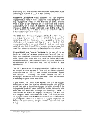 © Intuit Inc. All rights reserved.  11
their salary, and other studies show employee replacement costs
amounting to as much as 200% of their salaries).
Leadership Development. Great leadership and high employee
engagement go hand in hand. Across the board, companies with
high engagement scores find that the best get better. Because
there is such a high emphasis on self-awareness and personal
accountability for all levels of leadership at these companies, a
manager’s ability to engage employees keeps getting better. The
net effect for employees is both a positive job experience of and
better relationships with their bosses.
The 2006 Gallup Employee Engagement Index found that “happy
and engaged employees are much more likely to have a positive
relationship with their boss, are better equipped to handle new
challenges and changes, feel they are more valued by their
employers, handle stress more effectively, and are much more
satisfied with their lives….77% of engaged employees say their
supervisor focuses on strengths and positive characteristics….”
Physical Health and Personal Well-being. In the days of the old
loyalty, an employee’s physical condition and frame of mind may
have been considered extraneous to company concerns. However,
rising health care costs and the need to reduce expensive,
regrettable attrition have made employee well-being an essential
consideration for organizations that want to operate at peak
performance.
The 2006 Gallup Employee Engagement Index reported that 45%
of engaged workers reported a “great deal of overall happiness
from their work life,” and 53% said that they experienced “general
life fulfillment.” Conversely, this survey showed that 54% of
disengaged workers reported that job-related stress caused them
to behave poorly with family and friends.
A year earlier, the Gallup index reported that 62% of engaged
employees felt that their worklife positively affected their physical
health. And 54% of actively disengaged (the other extreme of the
engagement spectrum, where employees are so disaffected with
their jobs that they may sabotage their company’s efforts or
contaminate the culture for engaged employees) said their jobs
had a negative affect on their physical health. That same year 78%
of engaged workers reported that their work lives benefited them
psychologically, while 51% of actively disengaged employees felt
their work lives were having a negative impact on their mental well-
being.
 