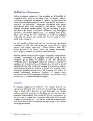 © Intuit Inc. All rights reserved.  12 
The High Cost of Disengagement
Just as employee engagement has an active set of benefits for
employers who want to leverage their employees’ talents,
intelligence, energy and knowledge to create a mutually beneficial
future, employee disengagement can actively destroy a company’s
prospects for prosperity. Disengaged employees may speak
disparagingly about their company to their friends, family and
potential customers and employees. They will be unlikely to go the
extra mile in the service of customer satisfaction. They’ll indulge in
expensive, unnecessary absenteeism. And, perhaps worst of all,
they’ll spoil things for the moderately or extremely engaged
employees, who could, as a result, lose their own grip on their
loyalty to the company.
Not only would employers not want to have actively disengaged
employees on their rolls, companies also cannot afford to have
them in their employ. According to Gallup statistics, about 22.5
million workers in the United States are actively disengaged,
amounting to a loss of $350 billion in lost productivity.
With the presence of actively disengaged employees, many of those
wonderful advantages that engaged employees bring to the
workplace go to waste. In addition to the lost productivity
mentioned above, disengaged employees threaten a company’s
reputation in its community and industry; they present a risk of
sabotage of either the company’s products or the internal culture,
causing valued employees to leave in search of a healthier, more
productive workplace environment. The presence and effects of
actively disengaged employees threaten to destroy every
company’s most solid competitive advantage – the dedication and
commitment of its most valuable employees. 
Conclusion
If employee engagement is indeed a “new loyalty”, this two-way
transference of energy and commitment to realizing a prosperous
future is a self-evident argument to make. Every year new surveys
and new statistics prove out the fundamental principle that high-
quality employees deeply desire to benefit their companies and go
the extra mile to support their companies’ objectives and to provide
superior customer service. The case for employee engagement is
an obvious one to make: It’s not only the right thing to do, it’s also
simply good business.
 