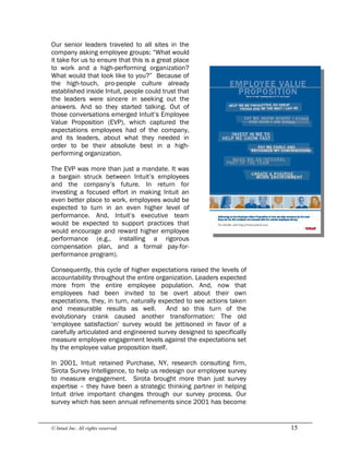 © Intuit Inc. All rights reserved.  15
Our senior leaders traveled to all sites in the
company asking employee groups: “What would
it take for us to ensure that this is a great place
to work and a high-performing organization?
What would that look like to you?” Because of
the high-touch, pro-people culture already
established inside Intuit, people could trust that
the leaders were sincere in seeking out the
answers. And so they started talking. Out of
those conversations emerged Intuit’s Employee
Value Proposition (EVP), which captured the
expectations employees had of the company,
and its leaders, about what they needed in
order to be their absolute best in a high-
performing organization.
The EVP was more than just a mandate. It was
a bargain struck between Intuit’s employees
and the company’s future. In return for
investing a focused effort in making Intuit an
even better place to work, employees would be
expected to turn in an even higher level of
performance. And, Intuit’s executive team
would be expected to support practices that
would encourage and reward higher employee
performance (e.g., installing a rigorous
compensation plan, and a formal pay-for-
performance program).
Consequently, this cycle of higher expectations raised the levels of
accountability throughout the entire organization. Leaders expected
more from the entire employee population. And, now that
employees had been invited to be overt about their own
expectations, they, in turn, naturally expected to see actions taken
and measurable results as well. And so this turn of the
evolutionary crank caused another transformation: The old
‘employee satisfaction’ survey would be jettisoned in favor of a
carefully articulated and engineered survey designed to specifically
measure employee engagement levels against the expectations set
by the employee value proposition itself.
In 2001, Intuit retained Purchase, NY, research consulting firm,
Sirota Survey Intelligence, to help us redesign our employee survey
to measure engagement. Sirota brought more than just survey
expertise – they have been a strategic thinking partner in helping
Intuit drive important changes through our survey process. Our
survey which has seen annual refinements since 2001 has become
 