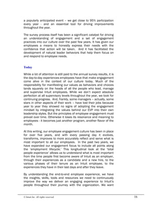 © Intuit Inc. All rights reserved.  16
a popularly anticipated event – we get close to 95% participation
every year - and an essential tool for driving improvements
throughout the year.
The survey process itself has been a significant catalyst for driving
an understanding of engagement and a set of engagement
practices into our culture over the past few years. It has given our
employees a means to honestly express their needs with the
confidence that action will be taken. And it has facilitated the
development of natural leader behaviors that help them focus on
and respond to employee needs. 
Today
While a lot of attention is still paid to the annual survey results, it is
the day-to-day experiences employees have that make engagement
come alive in the context of our culture today. Much of the
responsibility for manifesting our values as behaviors and choices
lands squarely on the heads of all the people who lead, manage
and supervise Intuit employees. While we don’t expect absolute
perfection at all supervisory levels throughout the year, we look for
continuing progress. And, frankly, some managers – actually, some
stars in other aspects of their work – have lost their jobs because
year to year they showed no signs of adopting the engagement
mindset by integrating the values behind our EVP into their own
leadership styles. But the principles of employee engagement must
prevail over time. Otherwise it loses its resonance and meaning to
employees - it becomes just another program, another flavor of the
month.
At this writing, our employee engagement culture has been in place
for over five years, and with every passing day it evolves,
transforms, improves to more accurately reflect and serve what is
most important to all our employees. In the past two years, we
have expanded our engagement focus to include all points along
the ‘employment lifecycle.’ This longitudinal look at the ‘total
people experience’ allows us to understand what is most important
from the time people first become aware of Intuit as an employer,
through their experiences as a candidate and a new hire, to the
various phases of their tenure as an Intuit employee, to the
experiences they have in their last days and after they leave.
By understanding the end-to-end employee experience, we have
the insights, skills, tools and resources we need to continuously
improve the way we deliver an engaging experience to Intuit’s
people throughout their journey with the organization. We want
 