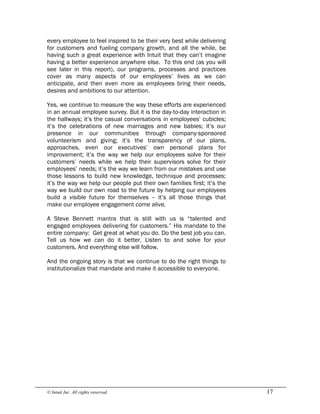 © Intuit Inc. All rights reserved.  17
every employee to feel inspired to be their very best while delivering
for customers and fueling company growth, and all the while, be
having such a great experience with Intuit that they can’t imagine
having a better experience anywhere else. To this end (as you will
see later in this report), our programs, processes and practices
cover as many aspects of our employees’ lives as we can
anticipate, and then even more as employees bring their needs,
desires and ambitions to our attention.
Yes, we continue to measure the way these efforts are experienced
in an annual employee survey. But it is the day-to-day interaction in
the hallways; it’s the casual conversations in employees’ cubicles;
it’s the celebrations of new marriages and new babies; it’s our
presence in our communities through company-sponsored
volunteerism and giving; it’s the transparency of our plans,
approaches, even our executives’ own personal plans for
improvement; it’s the way we help our employees solve for their
customers’ needs while we help their supervisors solve for their
employees’ needs; it’s the way we learn from our mistakes and use
those lessons to build new knowledge, technique and processes;
it’s the way we help our people put their own families first; it’s the
way we build our own road to the future by helping our employees
build a visible future for themselves – it’s all those things that
make our employee engagement come alive.
A Steve Bennett mantra that is still with us is “talented and
engaged employees delivering for customers.” His mandate to the
entire company: Get great at what you do. Do the best job you can.
Tell us how we can do it better. Listen to and solve for your
customers. And everything else will follow.
And the ongoing story is that we continue to do the right things to
institutionalize that mandate and make it accessible to everyone.
 