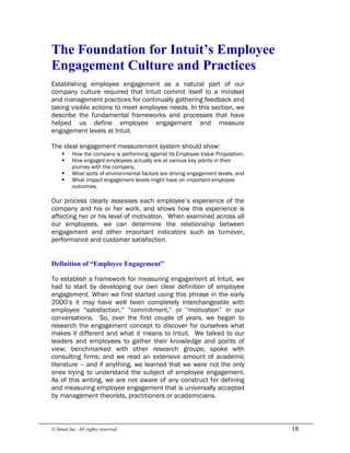 © Intuit Inc. All rights reserved.  18 
The Foundation for Intuit’s Employee 
Engagement Culture and Practices
Establishing employee engagement as a natural part of our
company culture required that Intuit commit itself to a mindset
and management practices for continually gathering feedback and
taking visible actions to meet employee needs. In this section, we
describe the fundamental frameworks and processes that have
helped us define employee engagement and measure
engagement levels at Intuit.
The ideal engagement measurement system should show:
§ How the company is performing against its Employee Value Proposition,
§ How engaged employees actually are at various key points in their
journey with the company,
§ What sorts of environmental factors are driving engagement levels, and
§ What impact engagement levels might have on important employee
outcomes.
Our process clearly assesses each employee’s experience of the
company and his or her work, and shows how this experience is
affecting her or his level of motivation. When examined across all
our employees, we can determine the relationship between
engagement and other important indicators such as turnover,
performance and customer satisfaction. 
Definition of “Employee Engagement”
To establish a framework for measuring engagement at Intuit, we
had to start by developing our own clear definition of employee
engagement. When we first started using this phrase in the early
2000’s it may have well been completely interchangeable with
employee “satisfaction,” “commitment,” or “motivation” in our
conversations. So, over the first couple of years, we began to
research the engagement concept to discover for ourselves what
makes it different and what it means to Intuit. We talked to our
leaders and employees to gather their knowledge and points of
view; benchmarked with other research groups; spoke with
consulting firms; and we read an extensive amount of academic
literature – and if anything, we learned that we were not the only
ones trying to understand the subject of employee engagement.
As of this writing, we are not aware of any construct for defining
and measuring employee engagement that is universally accepted
by management theorists, practitioners or academicians.
 