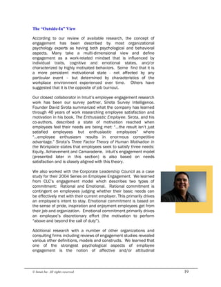 © Intuit Inc. All rights reserved.  19 
The “Outside­In” View
According to our review of available research, the concept of
engagement has been described by most organizational
psychology experts as having both psychological and behavioral
aspects. Many take a multi-dimensional view and define
engagement as a work-related mindset that is influenced by
individual traits, cognitive and emotional states, and/or
characterized by highly motivated behaviors. Some find that it is
a more persistent motivational state - not affected by any
particular event – but determined by characteristics of the
workplace environment experienced over time. Others have
suggested that it is the opposite of job burnout.
Our closest collaborator in Intuit’s employee engagement research
work has been our survey partner, Sirota Survey Intelligence.
Founder David Sirota summarized what the company has learned
through 40 years of work researching employee satisfaction and
motivation in his book, The Enthusiastic Employee. Sirota, and his
co-authors, described a state of motivation reached when
employees feel their needs are being met: “…the result isn’t just
satisfied employees but enthusiastic employees” where
“…employee enthusiasm results in enormous competitive
advantage.” Sirota’s Three Factor Theory of Human Motivation in
the Workplace states that employees seek to satisfy three needs:
Equity, Achievement and Camaraderie. Intuit’s engagement model
(presented later in this section) is also based on needs
satisfaction and is closely aligned with this theory.
We also worked with the Corporate Leadership Council as a case
study for their 2004 Series on Employee Engagement. We learned
from CLC’s engagement model which describes two types of
commitment: Rational and Emotional. Rational commitment is
contingent on employees judging whether their basic needs can
be effectively met with their current employer. This primarily drives
an employee’s intent to stay. Emotional commitment is based on
the sense of pride, inspiration and enjoyment employees get from
their job and organization. Emotional commitment primarily drives
an employee’s discretionary effort (the motivation to perform
“above and beyond the call of duty”).
Additional research with a number of other organizations and
consulting firms including reviews of engagement studies revealed
various other definitions, models and constructs. We learned that
one of the strongest psychological aspects of employee
engagement is the notion of affective and/or attitudinal
 