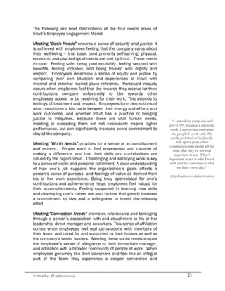 © Intuit Inc. All rights reserved.  23
The following are brief descriptions of the four needs areas of
Intuit’s Employee Engagement Model:
Meeting “Basic Needs” ensures a sense of security and justice: It
is achieved with employees feeling that the company cares about
their well-being – that basic (and primarily self-serving) physical,
economic and psychological needs are met by Intuit. These needs
include: Feeling safe, being paid equitably, feeling secured with
benefits, feeling included, and being treated with dignity and
respect. Employees determine a sense of equity and justice by
comparing their own situation and experiences at Intuit with
internal and external market place referents. Perceived inequity
occurs when employees feel that the rewards they receive for their
contributions compare unfavorably to the rewards other
employees appear to be receiving for their work. This extends to
feelings of treatment and respect. Employees form perceptions of
what constitutes a fair trade between their energy and efforts and
work outcomes, and whether Intuit has a practice of bringing
justice to inequities. Because these are vital human needs,
meeting or exceeding them will not necessarily inspire higher
performance, but can significantly increase one’s commitment to
stay at the company.
Meeting “Worth Needs” provides for a sense of accomplishment
and esteem. People want to feel empowered and capable of
making a difference, and that their skills and contributions are
valued by the organization. Challenging and satisfying work is key
to a sense of worth and personal fulfillment. A clear understanding
of how one’s job supports the organization’s goals affects a
person’s sense of purpose, and feelings of value as derived from
his or her work experience. Being truly appreciated for one’s
contributions and achievements helps employees feel valued for
their accomplishments. Feeling supported in learning new skills
and developing one’s career are also factors that greatly increase
a commitment to stay and a willingness to invest discretionary
effort.
Meeting “Connection Needs” promotes relationship and belonging
through a person’s association with and attachment to his or her
leadership, direct manager and coworkers. This sense of affiliation
comes when employees feel real camaraderie with members of
their team, and cared for and supported by their bosses as well as
the company’s senior leaders. Meeting these social needs shapes
the employee’s sense of allegiance to their immediate manager,
and affiliation with a broader community of people at work. When
employees genuinely like their coworkers and feel like an integral
part of the team they experience a deeper connection and 
“I come here every day and 
give 110% because I enjoy my 
work. I appreciate and value 
the people I work with. We 
really feel that we’re family. 
Job offers from other 
companies come along all the 
time. But they’re not that 
important to me. What’s 
important to me is who I work 
with and the experiences that 
we have every day.” 
(Applications Administrator)
 