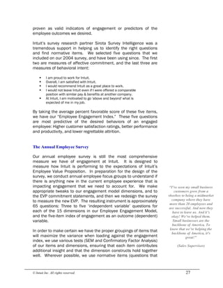 © Intuit Inc. All rights reserved.  27
proven as valid indicators of engagement or predictors of the
employee outcomes we desired.
Intuit’s survey research partner Sirota Survey Intelligence was a
tremendous support in helping us to identify the right questions
and find normative items. We selected five questions that we
included on our 2004 survey, and have been using since. The first
two are measures of affective commitment, and the last three are
measures of behavioral intent:
§ I am proud to work for Intuit.
§ Overall, I am satisfied with Intuit.
§ I would recommend Intuit as a great place to work.
§ I would not leave Intuit even if I were offered a comparable
position with similar pay & benefits at another company.
§ At Intuit, I am motivated to go 'above and beyond' what is
expected of me in my job.
By taking the average percent favorable score of these five items,
we have our “Employee Engagement Index.” These five questions
are most predictive of the desired behaviors of an engaged
employee: Higher customer satisfaction ratings, better performance
and productivity, and lower regrettable attrition. 
The Annual Employee Survey
Our annual employee survey is still the most comprehensive
measure we have of engagement at Intuit. It is designed to
measure how Intuit is performing to the expectations of Intuit’s
Employee Value Proposition. In preparation for the design of the
survey, we conduct annual employee focus groups to understand if
there is anything new in the current employee experience that is
impacting engagement that we need to account for. We make
appropriate tweaks to our engagement model dimensions, and to
the EVP commitment statements, and then we redesign the survey
to measure the new EVP. The resulting instrument is approximately
65 questions: Three to five ‘independent variable’ questions for
each of the 15 dimensions in our Employee Engagement Model,
and the five-item index of engagement as an outcome (dependent)
variable.
In order to make certain we have the proper groupings of items that
will maximize the variance when loading against the engagement
index, we use various tests (SEM and Confirmatory Factor Analysis)
of our items and dimensions, ensuring that each item contributes
additional insight and that the dimension constructs hold together
well. Wherever possible, we use normative items (questions that 
“I’ve seen my small business 
customers grow from a 
shoebox to being a midmarket 
company where they have 
more than 20 employees and 
are successful. And now they 
have to leave us. And it’s 
okay! We’ve helped them. 
Small businesses are the 
backbone of America. To 
know that we’re helping the 
backbone of America, it’s 
great!” 
(Sales Supervisor)
 