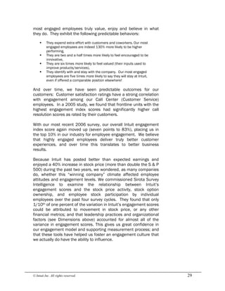 © Intuit Inc. All rights reserved.  29
most engaged employees truly value, enjoy and believe in what
they do. They exhibit the following predictable behaviors:
§ They expend extra effort with customers and coworkers. Our most
engaged employees are indeed 130% more likely to be higher
performing,
§ They are two and a half times more likely to feel encouraged to be
innovative,
§ They are six times more likely to feel valued (their inputs used to
improve products/services),
§ They identify with and stay with the company. Our most engaged
employees are five times more likely to say they will stay at Intuit,
even if offered a comparable position elsewhere!
And over time, we have seen predictable outcomes for our
customers: Customer satisfaction ratings have a strong correlation
with engagement among our Call Center (Customer Service)
employees. In a 2005 study, we found that frontline units with the
highest engagement index scores had significantly higher call
resolution scores as rated by their customers.
With our most recent 2006 survey, our overall Intuit engagement
index score again moved up (seven points to 83%), placing us in
the top 10% in our industry for employee engagement. We believe
that highly engaged employees deliver truly better customer
experiences, and over time this translates to better business
results.
Because Intuit has posted better than expected earnings and
enjoyed a 40% increase in stock price (more than double the S & P
500) during the past two years, we wondered, as many companies
do, whether this “winning company” climate affected employee
attitudes and engagement levels. We commissioned Sirota Survey
Intelligence to examine the relationship between Intuit’s
engagement scores and the stock price activity, stock option
ownership, and employee stock participation by individual
employees over the past four survey cycles. They found that only
1/10th of one percent of the variation in Intuit’s engagement scores
could be attributed to movement in stock price, or any other
financial metrics; and that leadership practices and organizational
factors (see Dimensions above) accounted for almost all of the
variance in engagement scores. This gives us great confidence in
our engagement model and supporting measurement process; and
that these tools have helped us foster an engagement culture that
we actually do have the ability to influence.
 