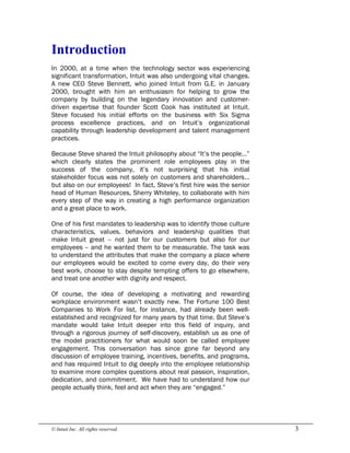 © Intuit Inc. All rights reserved.  3 
Introduction
In 2000, at a time when the technology sector was experiencing
significant transformation, Intuit was also undergoing vital changes.
A new CEO Steve Bennett, who joined Intuit from G.E. in January
2000, brought with him an enthusiasm for helping to grow the
company by building on the legendary innovation and customer-
driven expertise that founder Scott Cook has instituted at Intuit.
Steve focused his initial efforts on the business with Six Sigma
process excellence practices, and on Intuit’s organizational
capability through leadership development and talent management
practices.
Because Steve shared the Intuit philosophy about “It’s the people…”
which clearly states the prominent role employees play in the
success of the company, it’s not surprising that his initial
stakeholder focus was not solely on customers and shareholders…
but also on our employees! In fact, Steve’s first hire was the senior
head of Human Resources, Sherry Whiteley, to collaborate with him
every step of the way in creating a high performance organization
and a great place to work.
One of his first mandates to leadership was to identify those culture
characteristics, values, behaviors and leadership qualities that
make Intuit great -- not just for our customers but also for our
employees -- and he wanted them to be measurable. The task was
to understand the attributes that make the company a place where
our employees would be excited to come every day, do their very
best work, choose to stay despite tempting offers to go elsewhere,
and treat one another with dignity and respect.
Of course, the idea of developing a motivating and rewarding
workplace environment wasn’t exactly new. The Fortune 100 Best
Companies to Work For list, for instance, had already been well-
established and recognized for many years by that time. But Steve’s
mandate would take Intuit deeper into this field of inquiry, and
through a rigorous journey of self-discovery, establish us as one of
the model practitioners for what would soon be called employee
engagement. This conversation has since gone far beyond any
discussion of employee training, incentives, benefits, and programs,
and has required Intuit to dig deeply into the employee relationship
to examine more complex questions about real passion, inspiration,
dedication, and commitment. We have had to understand how our
people actually think, feel and act when they are “engaged.”
 
